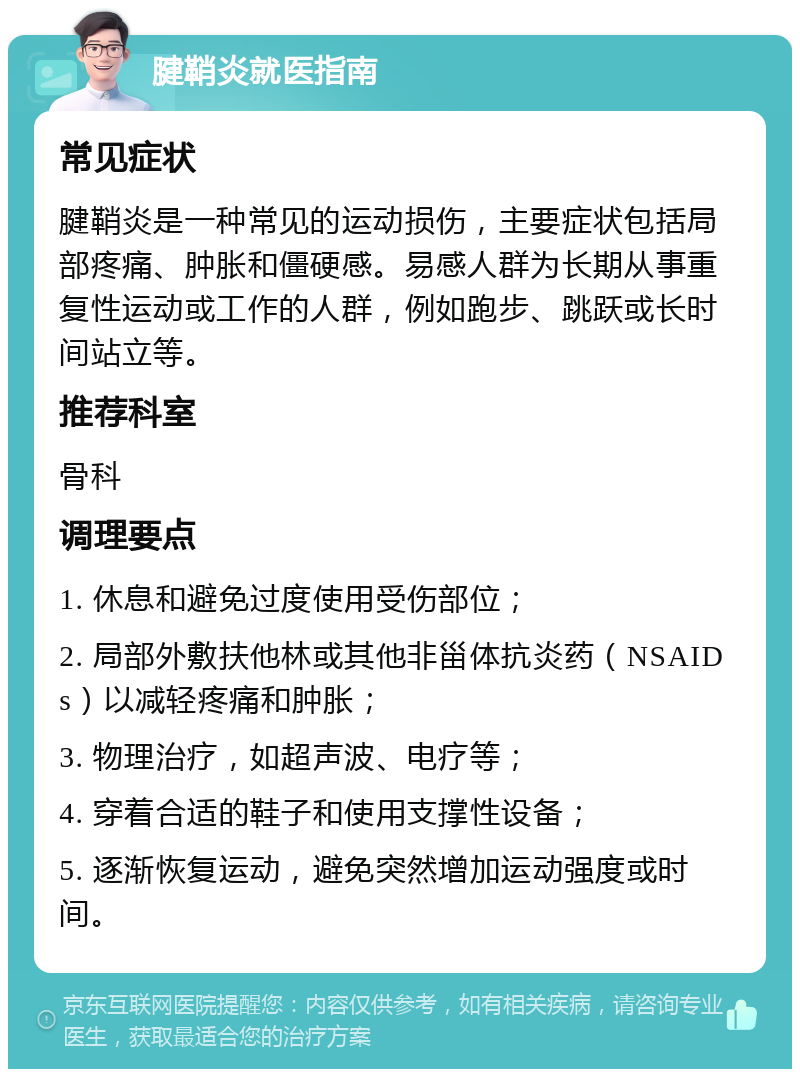 腱鞘炎就医指南 常见症状 腱鞘炎是一种常见的运动损伤，主要症状包括局部疼痛、肿胀和僵硬感。易感人群为长期从事重复性运动或工作的人群，例如跑步、跳跃或长时间站立等。 推荐科室 骨科 调理要点 1. 休息和避免过度使用受伤部位； 2. 局部外敷扶他林或其他非甾体抗炎药（NSAIDs）以减轻疼痛和肿胀； 3. 物理治疗，如超声波、电疗等； 4. 穿着合适的鞋子和使用支撑性设备； 5. 逐渐恢复运动，避免突然增加运动强度或时间。