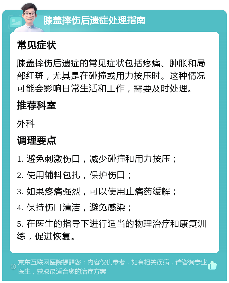 膝盖摔伤后遗症处理指南 常见症状 膝盖摔伤后遗症的常见症状包括疼痛、肿胀和局部红斑，尤其是在碰撞或用力按压时。这种情况可能会影响日常生活和工作，需要及时处理。 推荐科室 外科 调理要点 1. 避免刺激伤口，减少碰撞和用力按压； 2. 使用辅料包扎，保护伤口； 3. 如果疼痛强烈，可以使用止痛药缓解； 4. 保持伤口清洁，避免感染； 5. 在医生的指导下进行适当的物理治疗和康复训练，促进恢复。