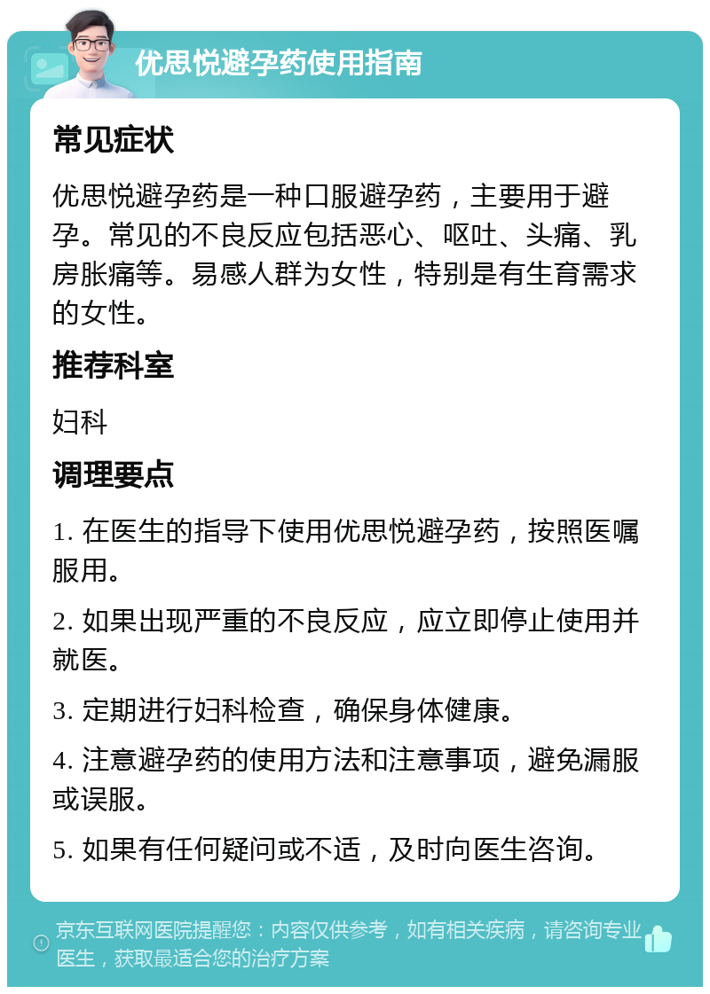 优思悦避孕药使用指南 常见症状 优思悦避孕药是一种口服避孕药，主要用于避孕。常见的不良反应包括恶心、呕吐、头痛、乳房胀痛等。易感人群为女性，特别是有生育需求的女性。 推荐科室 妇科 调理要点 1. 在医生的指导下使用优思悦避孕药，按照医嘱服用。 2. 如果出现严重的不良反应，应立即停止使用并就医。 3. 定期进行妇科检查，确保身体健康。 4. 注意避孕药的使用方法和注意事项，避免漏服或误服。 5. 如果有任何疑问或不适，及时向医生咨询。