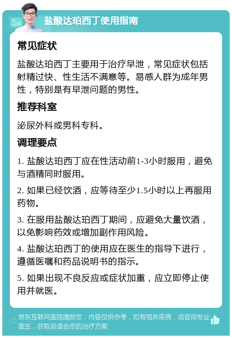 盐酸达珀西丁使用指南 常见症状 盐酸达珀西丁主要用于治疗早泄，常见症状包括射精过快、性生活不满意等。易感人群为成年男性，特别是有早泄问题的男性。 推荐科室 泌尿外科或男科专科。 调理要点 1. 盐酸达珀西丁应在性活动前1-3小时服用，避免与酒精同时服用。 2. 如果已经饮酒，应等待至少1.5小时以上再服用药物。 3. 在服用盐酸达珀西丁期间，应避免大量饮酒，以免影响药效或增加副作用风险。 4. 盐酸达珀西丁的使用应在医生的指导下进行，遵循医嘱和药品说明书的指示。 5. 如果出现不良反应或症状加重，应立即停止使用并就医。