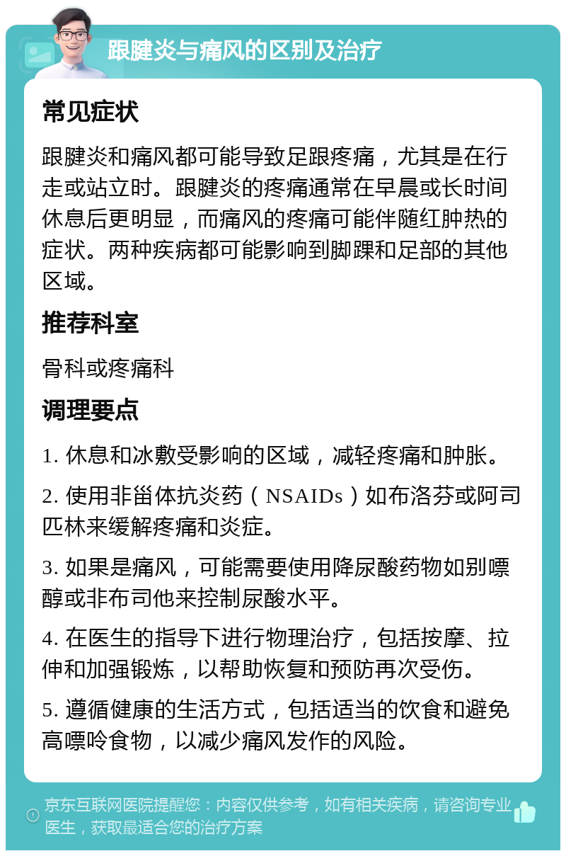 跟腱炎与痛风的区别及治疗 常见症状 跟腱炎和痛风都可能导致足跟疼痛，尤其是在行走或站立时。跟腱炎的疼痛通常在早晨或长时间休息后更明显，而痛风的疼痛可能伴随红肿热的症状。两种疾病都可能影响到脚踝和足部的其他区域。 推荐科室 骨科或疼痛科 调理要点 1. 休息和冰敷受影响的区域，减轻疼痛和肿胀。 2. 使用非甾体抗炎药（NSAIDs）如布洛芬或阿司匹林来缓解疼痛和炎症。 3. 如果是痛风，可能需要使用降尿酸药物如别嘌醇或非布司他来控制尿酸水平。 4. 在医生的指导下进行物理治疗，包括按摩、拉伸和加强锻炼，以帮助恢复和预防再次受伤。 5. 遵循健康的生活方式，包括适当的饮食和避免高嘌呤食物，以减少痛风发作的风险。