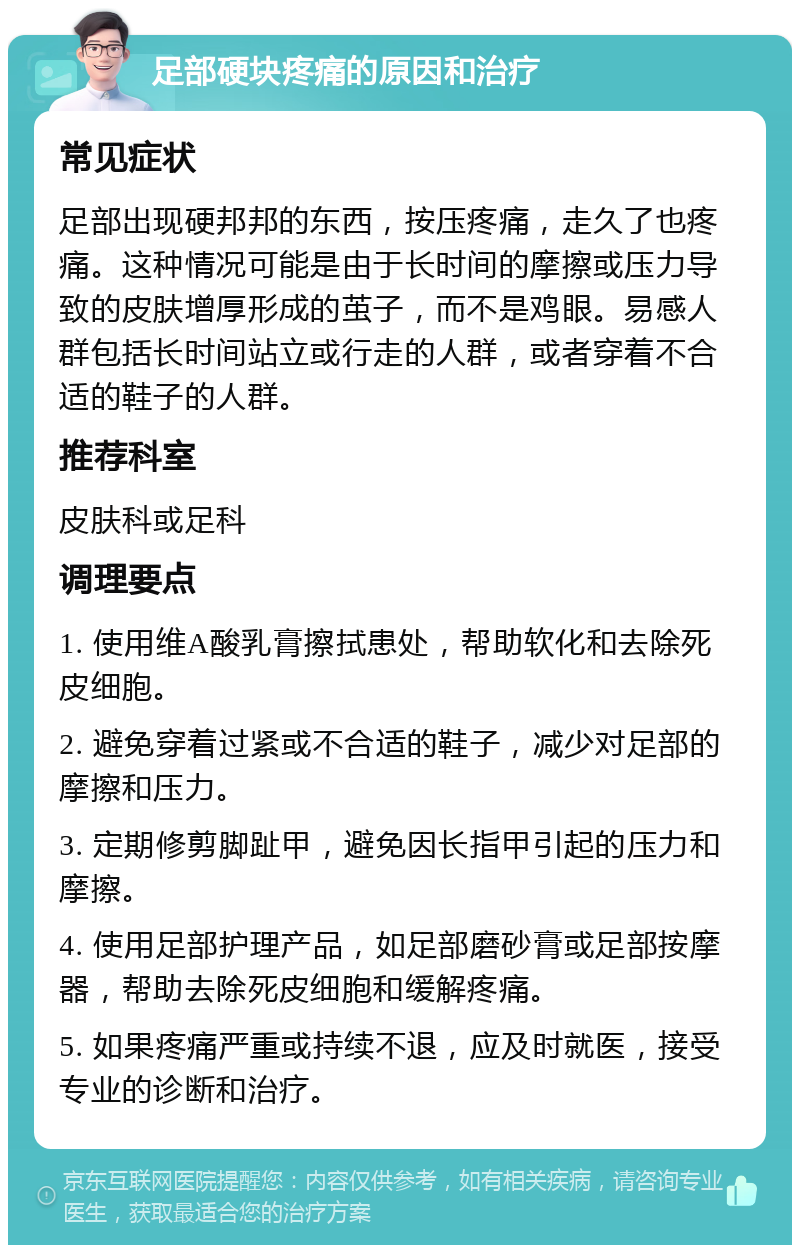 足部硬块疼痛的原因和治疗 常见症状 足部出现硬邦邦的东西，按压疼痛，走久了也疼痛。这种情况可能是由于长时间的摩擦或压力导致的皮肤增厚形成的茧子，而不是鸡眼。易感人群包括长时间站立或行走的人群，或者穿着不合适的鞋子的人群。 推荐科室 皮肤科或足科 调理要点 1. 使用维A酸乳膏擦拭患处，帮助软化和去除死皮细胞。 2. 避免穿着过紧或不合适的鞋子，减少对足部的摩擦和压力。 3. 定期修剪脚趾甲，避免因长指甲引起的压力和摩擦。 4. 使用足部护理产品，如足部磨砂膏或足部按摩器，帮助去除死皮细胞和缓解疼痛。 5. 如果疼痛严重或持续不退，应及时就医，接受专业的诊断和治疗。