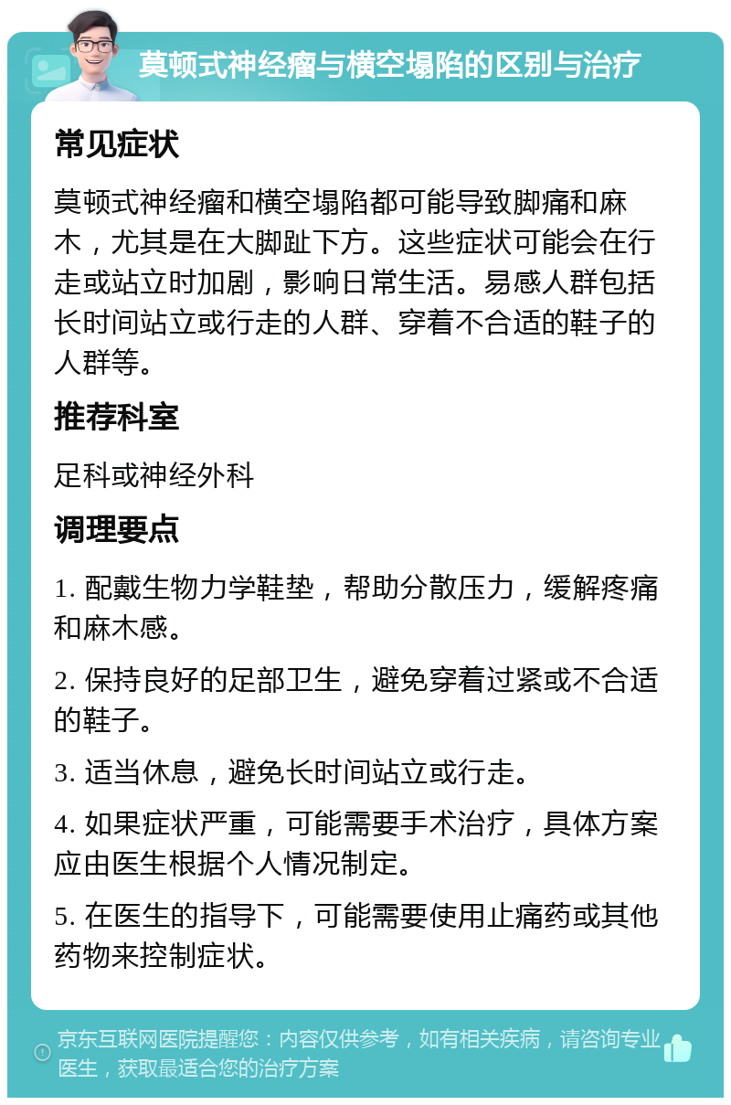 莫顿式神经瘤与横空塌陷的区别与治疗 常见症状 莫顿式神经瘤和横空塌陷都可能导致脚痛和麻木，尤其是在大脚趾下方。这些症状可能会在行走或站立时加剧，影响日常生活。易感人群包括长时间站立或行走的人群、穿着不合适的鞋子的人群等。 推荐科室 足科或神经外科 调理要点 1. 配戴生物力学鞋垫，帮助分散压力，缓解疼痛和麻木感。 2. 保持良好的足部卫生，避免穿着过紧或不合适的鞋子。 3. 适当休息，避免长时间站立或行走。 4. 如果症状严重，可能需要手术治疗，具体方案应由医生根据个人情况制定。 5. 在医生的指导下，可能需要使用止痛药或其他药物来控制症状。