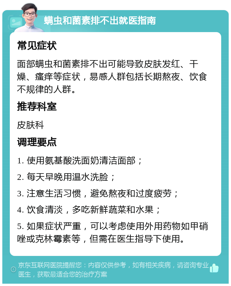 螨虫和菌素排不出就医指南 常见症状 面部螨虫和菌素排不出可能导致皮肤发红、干燥、瘙痒等症状，易感人群包括长期熬夜、饮食不规律的人群。 推荐科室 皮肤科 调理要点 1. 使用氨基酸洗面奶清洁面部； 2. 每天早晚用温水洗脸； 3. 注意生活习惯，避免熬夜和过度疲劳； 4. 饮食清淡，多吃新鲜蔬菜和水果； 5. 如果症状严重，可以考虑使用外用药物如甲硝唑或克林霉素等，但需在医生指导下使用。