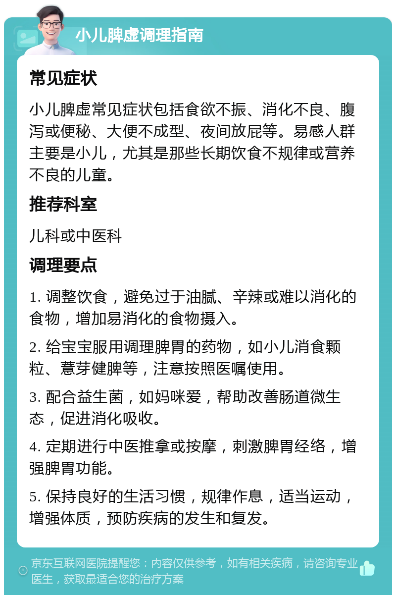 小儿脾虚调理指南 常见症状 小儿脾虚常见症状包括食欲不振、消化不良、腹泻或便秘、大便不成型、夜间放屁等。易感人群主要是小儿，尤其是那些长期饮食不规律或营养不良的儿童。 推荐科室 儿科或中医科 调理要点 1. 调整饮食，避免过于油腻、辛辣或难以消化的食物，增加易消化的食物摄入。 2. 给宝宝服用调理脾胃的药物，如小儿消食颗粒、薏芽健脾等，注意按照医嘱使用。 3. 配合益生菌，如妈咪爱，帮助改善肠道微生态，促进消化吸收。 4. 定期进行中医推拿或按摩，刺激脾胃经络，增强脾胃功能。 5. 保持良好的生活习惯，规律作息，适当运动，增强体质，预防疾病的发生和复发。