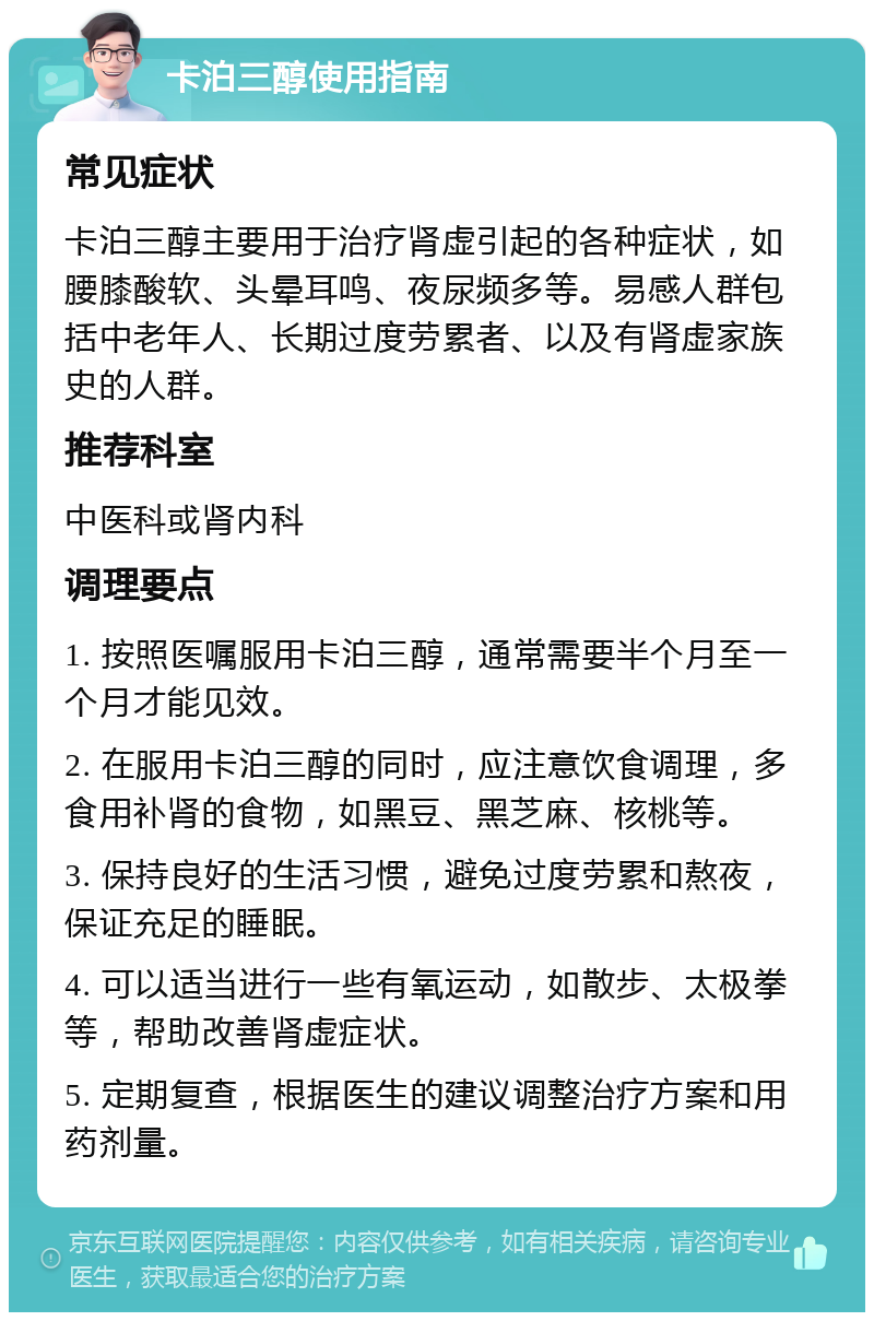 卡泊三醇使用指南 常见症状 卡泊三醇主要用于治疗肾虚引起的各种症状，如腰膝酸软、头晕耳鸣、夜尿频多等。易感人群包括中老年人、长期过度劳累者、以及有肾虚家族史的人群。 推荐科室 中医科或肾内科 调理要点 1. 按照医嘱服用卡泊三醇，通常需要半个月至一个月才能见效。 2. 在服用卡泊三醇的同时，应注意饮食调理，多食用补肾的食物，如黑豆、黑芝麻、核桃等。 3. 保持良好的生活习惯，避免过度劳累和熬夜，保证充足的睡眠。 4. 可以适当进行一些有氧运动，如散步、太极拳等，帮助改善肾虚症状。 5. 定期复查，根据医生的建议调整治疗方案和用药剂量。