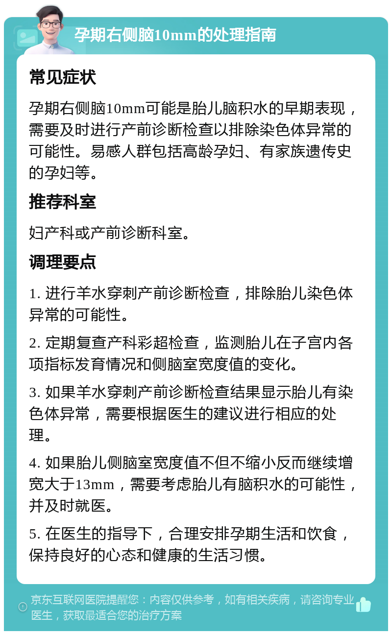 孕期右侧脑10mm的处理指南 常见症状 孕期右侧脑10mm可能是胎儿脑积水的早期表现，需要及时进行产前诊断检查以排除染色体异常的可能性。易感人群包括高龄孕妇、有家族遗传史的孕妇等。 推荐科室 妇产科或产前诊断科室。 调理要点 1. 进行羊水穿刺产前诊断检查，排除胎儿染色体异常的可能性。 2. 定期复查产科彩超检查，监测胎儿在子宫内各项指标发育情况和侧脑室宽度值的变化。 3. 如果羊水穿刺产前诊断检查结果显示胎儿有染色体异常，需要根据医生的建议进行相应的处理。 4. 如果胎儿侧脑室宽度值不但不缩小反而继续增宽大于13mm，需要考虑胎儿有脑积水的可能性，并及时就医。 5. 在医生的指导下，合理安排孕期生活和饮食，保持良好的心态和健康的生活习惯。