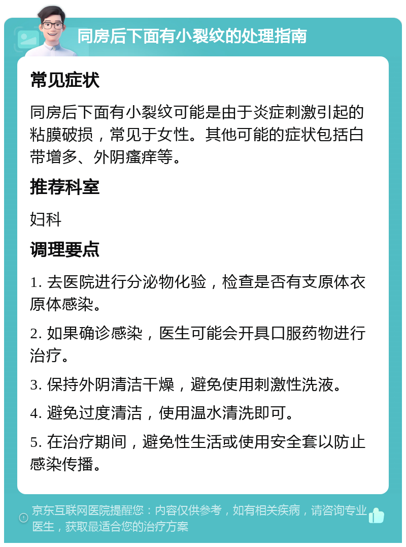 同房后下面有小裂纹的处理指南 常见症状 同房后下面有小裂纹可能是由于炎症刺激引起的粘膜破损，常见于女性。其他可能的症状包括白带增多、外阴瘙痒等。 推荐科室 妇科 调理要点 1. 去医院进行分泌物化验，检查是否有支原体衣原体感染。 2. 如果确诊感染，医生可能会开具口服药物进行治疗。 3. 保持外阴清洁干燥，避免使用刺激性洗液。 4. 避免过度清洁，使用温水清洗即可。 5. 在治疗期间，避免性生活或使用安全套以防止感染传播。