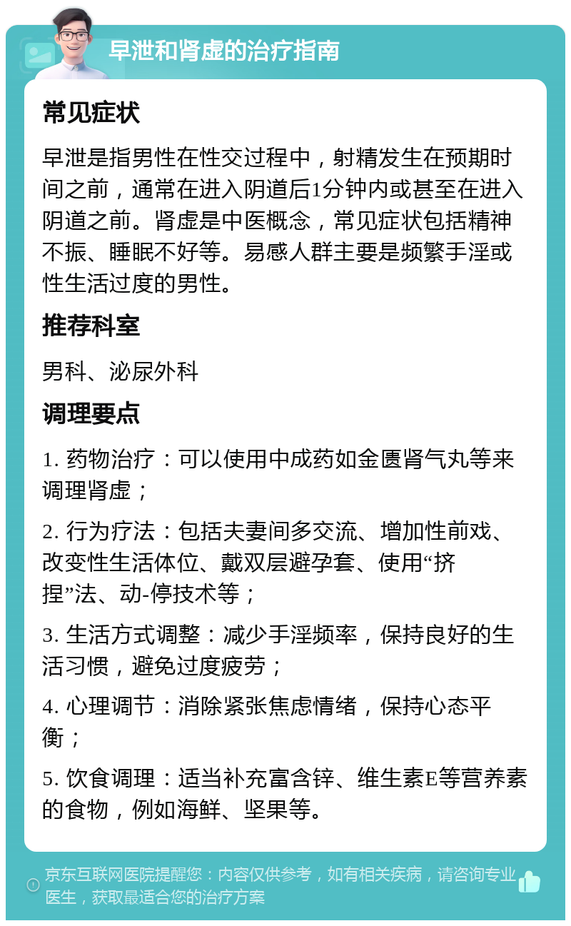 早泄和肾虚的治疗指南 常见症状 早泄是指男性在性交过程中，射精发生在预期时间之前，通常在进入阴道后1分钟内或甚至在进入阴道之前。肾虚是中医概念，常见症状包括精神不振、睡眠不好等。易感人群主要是频繁手淫或性生活过度的男性。 推荐科室 男科、泌尿外科 调理要点 1. 药物治疗：可以使用中成药如金匮肾气丸等来调理肾虚； 2. 行为疗法：包括夫妻间多交流、增加性前戏、改变性生活体位、戴双层避孕套、使用“挤捏”法、动-停技术等； 3. 生活方式调整：减少手淫频率，保持良好的生活习惯，避免过度疲劳； 4. 心理调节：消除紧张焦虑情绪，保持心态平衡； 5. 饮食调理：适当补充富含锌、维生素E等营养素的食物，例如海鲜、坚果等。