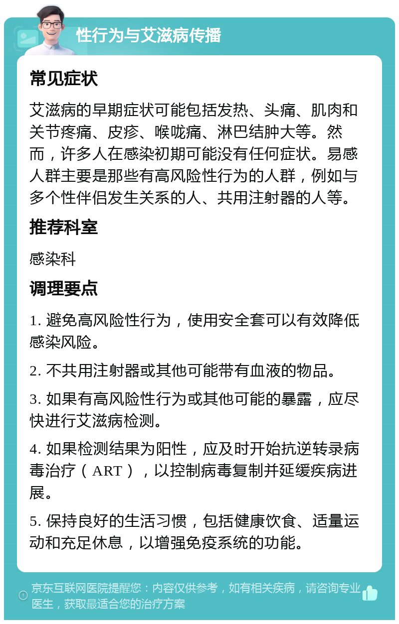 性行为与艾滋病传播 常见症状 艾滋病的早期症状可能包括发热、头痛、肌肉和关节疼痛、皮疹、喉咙痛、淋巴结肿大等。然而，许多人在感染初期可能没有任何症状。易感人群主要是那些有高风险性行为的人群，例如与多个性伴侣发生关系的人、共用注射器的人等。 推荐科室 感染科 调理要点 1. 避免高风险性行为，使用安全套可以有效降低感染风险。 2. 不共用注射器或其他可能带有血液的物品。 3. 如果有高风险性行为或其他可能的暴露，应尽快进行艾滋病检测。 4. 如果检测结果为阳性，应及时开始抗逆转录病毒治疗（ART），以控制病毒复制并延缓疾病进展。 5. 保持良好的生活习惯，包括健康饮食、适量运动和充足休息，以增强免疫系统的功能。