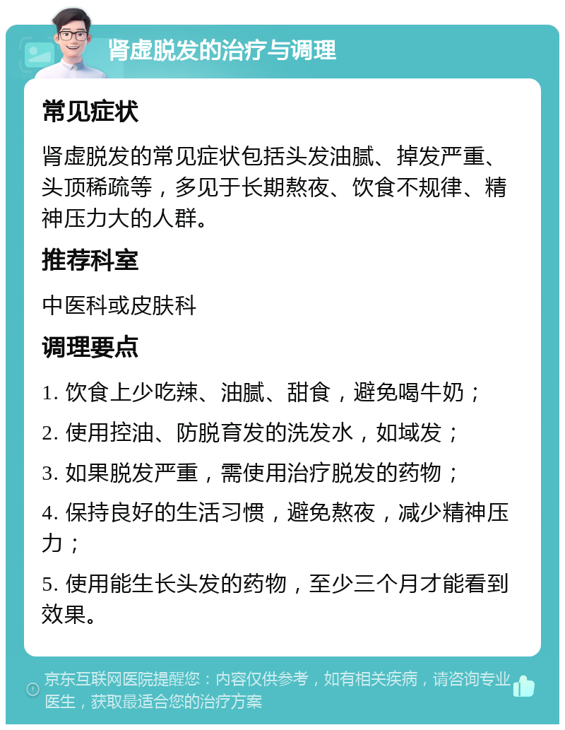 肾虚脱发的治疗与调理 常见症状 肾虚脱发的常见症状包括头发油腻、掉发严重、头顶稀疏等，多见于长期熬夜、饮食不规律、精神压力大的人群。 推荐科室 中医科或皮肤科 调理要点 1. 饮食上少吃辣、油腻、甜食，避免喝牛奶； 2. 使用控油、防脱育发的洗发水，如域发； 3. 如果脱发严重，需使用治疗脱发的药物； 4. 保持良好的生活习惯，避免熬夜，减少精神压力； 5. 使用能生长头发的药物，至少三个月才能看到效果。