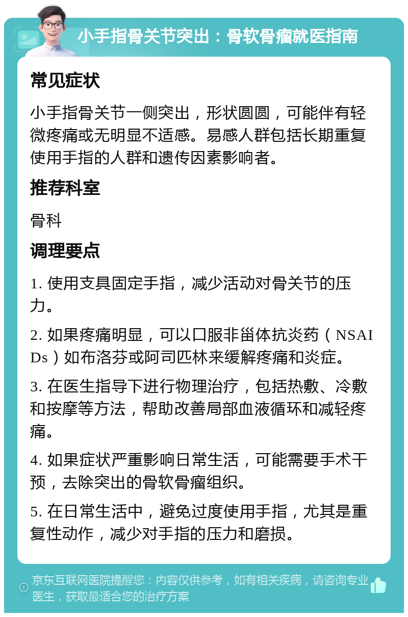 小手指骨关节突出：骨软骨瘤就医指南 常见症状 小手指骨关节一侧突出，形状圆圆，可能伴有轻微疼痛或无明显不适感。易感人群包括长期重复使用手指的人群和遗传因素影响者。 推荐科室 骨科 调理要点 1. 使用支具固定手指，减少活动对骨关节的压力。 2. 如果疼痛明显，可以口服非甾体抗炎药（NSAIDs）如布洛芬或阿司匹林来缓解疼痛和炎症。 3. 在医生指导下进行物理治疗，包括热敷、冷敷和按摩等方法，帮助改善局部血液循环和减轻疼痛。 4. 如果症状严重影响日常生活，可能需要手术干预，去除突出的骨软骨瘤组织。 5. 在日常生活中，避免过度使用手指，尤其是重复性动作，减少对手指的压力和磨损。