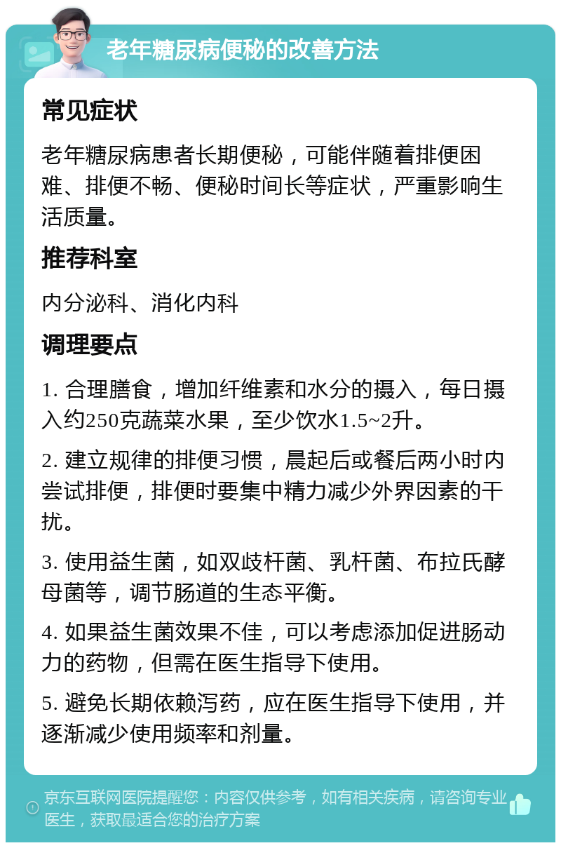 老年糖尿病便秘的改善方法 常见症状 老年糖尿病患者长期便秘，可能伴随着排便困难、排便不畅、便秘时间长等症状，严重影响生活质量。 推荐科室 内分泌科、消化内科 调理要点 1. 合理膳食，增加纤维素和水分的摄入，每日摄入约250克蔬菜水果，至少饮水1.5~2升。 2. 建立规律的排便习惯，晨起后或餐后两小时内尝试排便，排便时要集中精力减少外界因素的干扰。 3. 使用益生菌，如双歧杆菌、乳杆菌、布拉氏酵母菌等，调节肠道的生态平衡。 4. 如果益生菌效果不佳，可以考虑添加促进肠动力的药物，但需在医生指导下使用。 5. 避免长期依赖泻药，应在医生指导下使用，并逐渐减少使用频率和剂量。