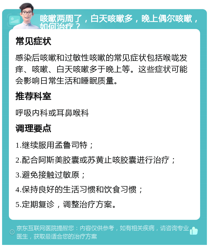 咳嗽两周了，白天咳嗽多，晚上偶尔咳嗽，如何治疗？ 常见症状 感染后咳嗽和过敏性咳嗽的常见症状包括喉咙发痒、咳嗽、白天咳嗽多于晚上等。这些症状可能会影响日常生活和睡眠质量。 推荐科室 呼吸内科或耳鼻喉科 调理要点 1.继续服用孟鲁司特； 2.配合阿斯美胶囊或苏黄止咳胶囊进行治疗； 3.避免接触过敏原； 4.保持良好的生活习惯和饮食习惯； 5.定期复诊，调整治疗方案。