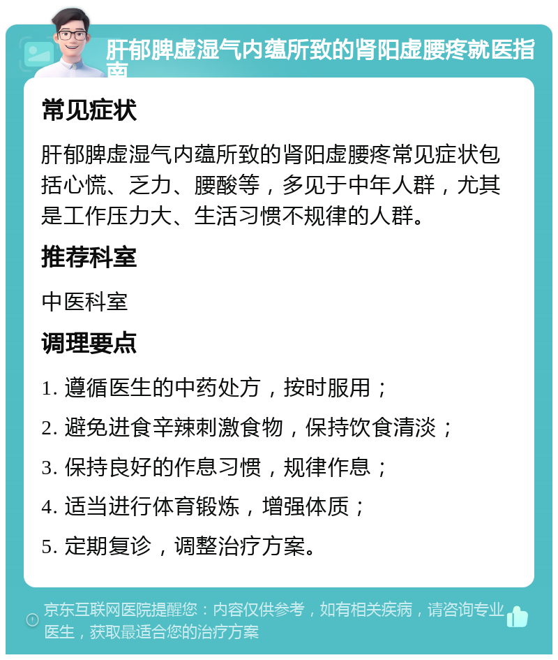 肝郁脾虚湿气内蕴所致的肾阳虚腰疼就医指南 常见症状 肝郁脾虚湿气内蕴所致的肾阳虚腰疼常见症状包括心慌、乏力、腰酸等，多见于中年人群，尤其是工作压力大、生活习惯不规律的人群。 推荐科室 中医科室 调理要点 1. 遵循医生的中药处方，按时服用； 2. 避免进食辛辣刺激食物，保持饮食清淡； 3. 保持良好的作息习惯，规律作息； 4. 适当进行体育锻炼，增强体质； 5. 定期复诊，调整治疗方案。