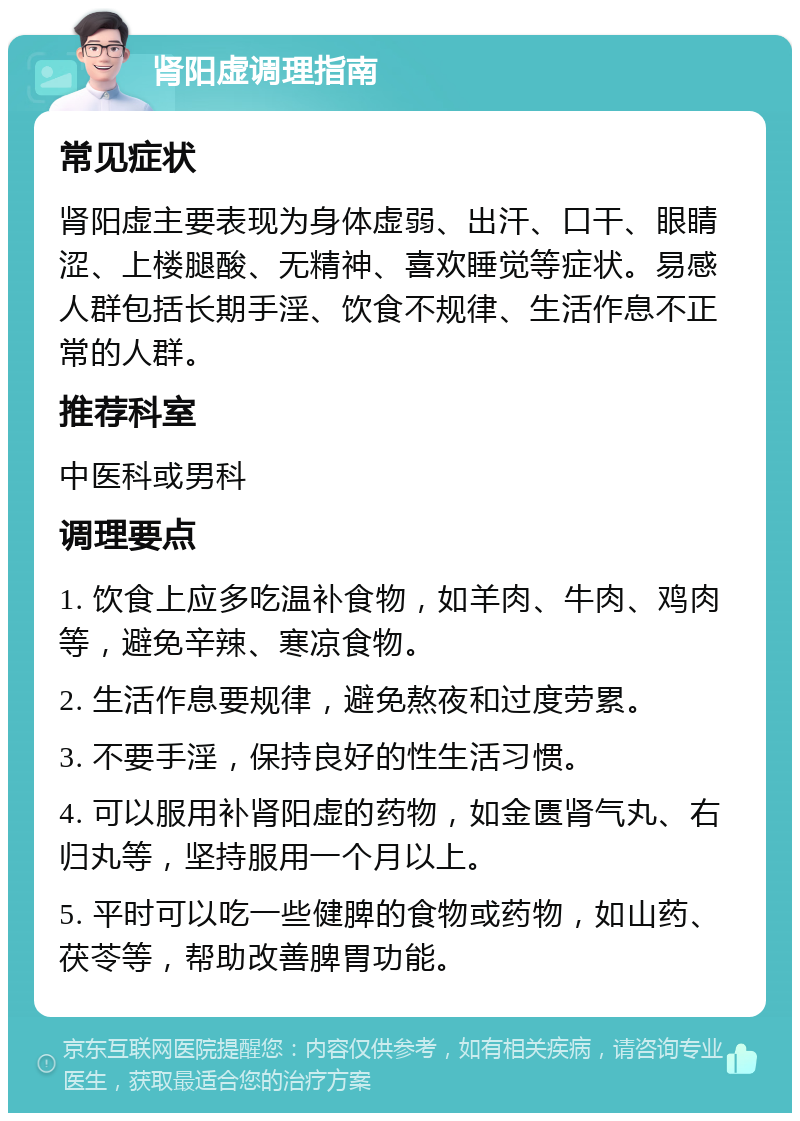 肾阳虚调理指南 常见症状 肾阳虚主要表现为身体虚弱、出汗、口干、眼睛涩、上楼腿酸、无精神、喜欢睡觉等症状。易感人群包括长期手淫、饮食不规律、生活作息不正常的人群。 推荐科室 中医科或男科 调理要点 1. 饮食上应多吃温补食物，如羊肉、牛肉、鸡肉等，避免辛辣、寒凉食物。 2. 生活作息要规律，避免熬夜和过度劳累。 3. 不要手淫，保持良好的性生活习惯。 4. 可以服用补肾阳虚的药物，如金匮肾气丸、右归丸等，坚持服用一个月以上。 5. 平时可以吃一些健脾的食物或药物，如山药、茯苓等，帮助改善脾胃功能。