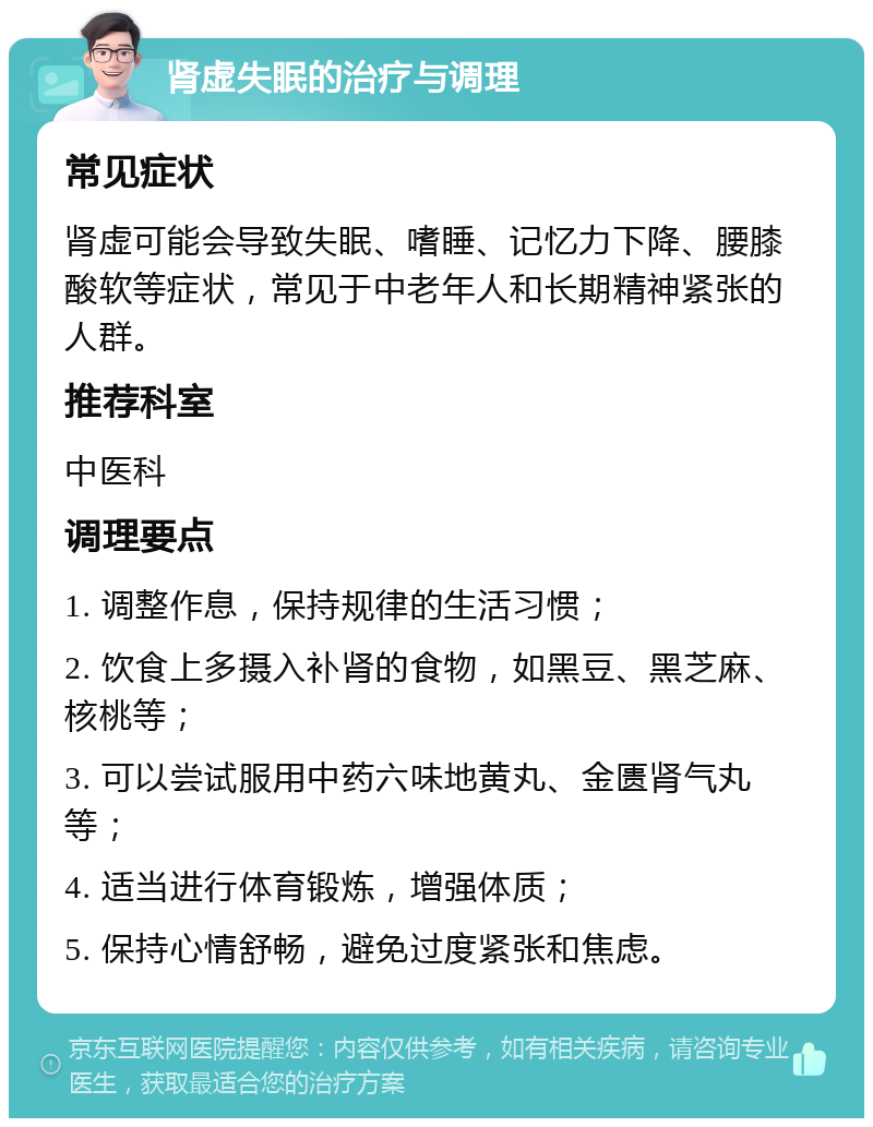 肾虚失眠的治疗与调理 常见症状 肾虚可能会导致失眠、嗜睡、记忆力下降、腰膝酸软等症状，常见于中老年人和长期精神紧张的人群。 推荐科室 中医科 调理要点 1. 调整作息，保持规律的生活习惯； 2. 饮食上多摄入补肾的食物，如黑豆、黑芝麻、核桃等； 3. 可以尝试服用中药六味地黄丸、金匮肾气丸等； 4. 适当进行体育锻炼，增强体质； 5. 保持心情舒畅，避免过度紧张和焦虑。