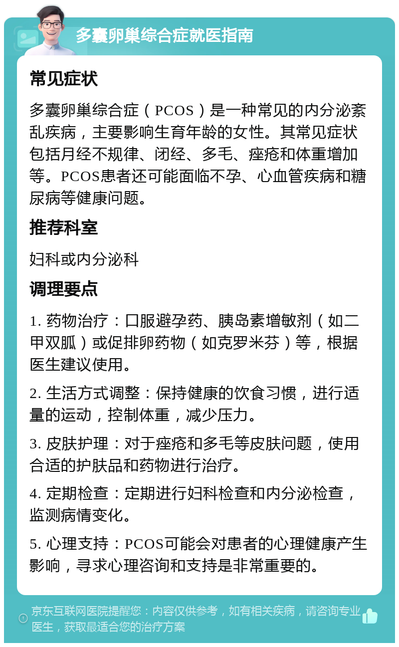 多囊卵巢综合症就医指南 常见症状 多囊卵巢综合症（PCOS）是一种常见的内分泌紊乱疾病，主要影响生育年龄的女性。其常见症状包括月经不规律、闭经、多毛、痤疮和体重增加等。PCOS患者还可能面临不孕、心血管疾病和糖尿病等健康问题。 推荐科室 妇科或内分泌科 调理要点 1. 药物治疗：口服避孕药、胰岛素增敏剂（如二甲双胍）或促排卵药物（如克罗米芬）等，根据医生建议使用。 2. 生活方式调整：保持健康的饮食习惯，进行适量的运动，控制体重，减少压力。 3. 皮肤护理：对于痤疮和多毛等皮肤问题，使用合适的护肤品和药物进行治疗。 4. 定期检查：定期进行妇科检查和内分泌检查，监测病情变化。 5. 心理支持：PCOS可能会对患者的心理健康产生影响，寻求心理咨询和支持是非常重要的。