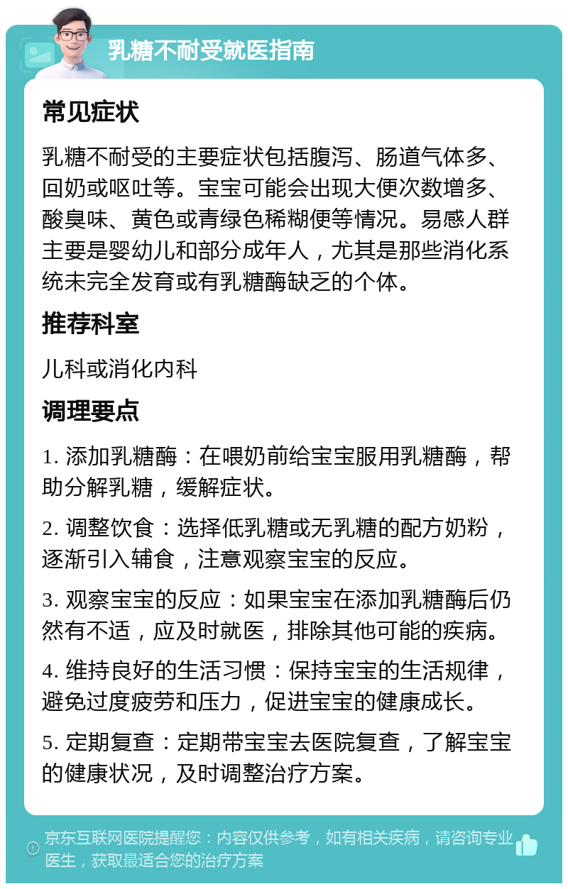 乳糖不耐受就医指南 常见症状 乳糖不耐受的主要症状包括腹泻、肠道气体多、回奶或呕吐等。宝宝可能会出现大便次数增多、酸臭味、黄色或青绿色稀糊便等情况。易感人群主要是婴幼儿和部分成年人，尤其是那些消化系统未完全发育或有乳糖酶缺乏的个体。 推荐科室 儿科或消化内科 调理要点 1. 添加乳糖酶：在喂奶前给宝宝服用乳糖酶，帮助分解乳糖，缓解症状。 2. 调整饮食：选择低乳糖或无乳糖的配方奶粉，逐渐引入辅食，注意观察宝宝的反应。 3. 观察宝宝的反应：如果宝宝在添加乳糖酶后仍然有不适，应及时就医，排除其他可能的疾病。 4. 维持良好的生活习惯：保持宝宝的生活规律，避免过度疲劳和压力，促进宝宝的健康成长。 5. 定期复查：定期带宝宝去医院复查，了解宝宝的健康状况，及时调整治疗方案。