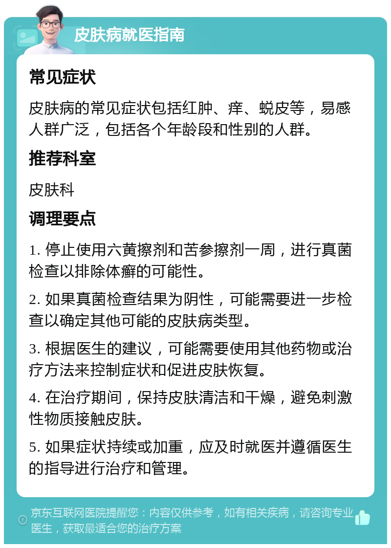 皮肤病就医指南 常见症状 皮肤病的常见症状包括红肿、痒、蜕皮等，易感人群广泛，包括各个年龄段和性别的人群。 推荐科室 皮肤科 调理要点 1. 停止使用六黄擦剂和苦参擦剂一周，进行真菌检查以排除体癣的可能性。 2. 如果真菌检查结果为阴性，可能需要进一步检查以确定其他可能的皮肤病类型。 3. 根据医生的建议，可能需要使用其他药物或治疗方法来控制症状和促进皮肤恢复。 4. 在治疗期间，保持皮肤清洁和干燥，避免刺激性物质接触皮肤。 5. 如果症状持续或加重，应及时就医并遵循医生的指导进行治疗和管理。