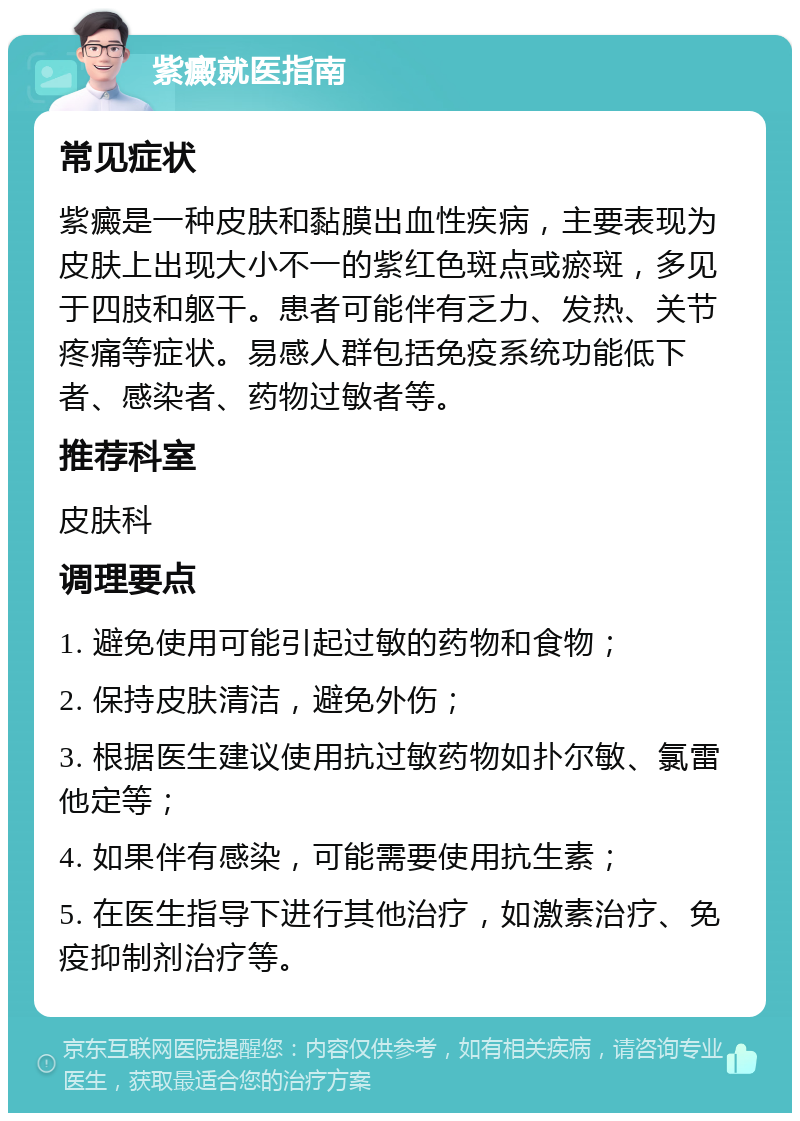 紫癜就医指南 常见症状 紫癜是一种皮肤和黏膜出血性疾病，主要表现为皮肤上出现大小不一的紫红色斑点或瘀斑，多见于四肢和躯干。患者可能伴有乏力、发热、关节疼痛等症状。易感人群包括免疫系统功能低下者、感染者、药物过敏者等。 推荐科室 皮肤科 调理要点 1. 避免使用可能引起过敏的药物和食物； 2. 保持皮肤清洁，避免外伤； 3. 根据医生建议使用抗过敏药物如扑尔敏、氯雷他定等； 4. 如果伴有感染，可能需要使用抗生素； 5. 在医生指导下进行其他治疗，如激素治疗、免疫抑制剂治疗等。