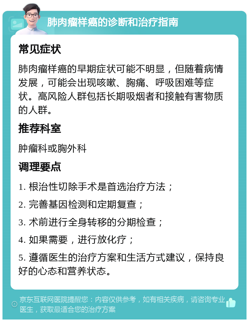 肺肉瘤样癌的诊断和治疗指南 常见症状 肺肉瘤样癌的早期症状可能不明显，但随着病情发展，可能会出现咳嗽、胸痛、呼吸困难等症状。高风险人群包括长期吸烟者和接触有害物质的人群。 推荐科室 肿瘤科或胸外科 调理要点 1. 根治性切除手术是首选治疗方法； 2. 完善基因检测和定期复查； 3. 术前进行全身转移的分期检查； 4. 如果需要，进行放化疗； 5. 遵循医生的治疗方案和生活方式建议，保持良好的心态和营养状态。