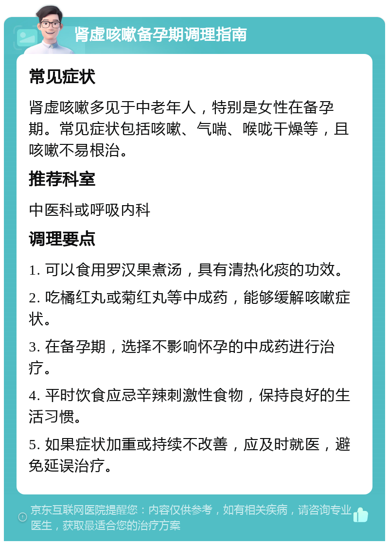 肾虚咳嗽备孕期调理指南 常见症状 肾虚咳嗽多见于中老年人，特别是女性在备孕期。常见症状包括咳嗽、气喘、喉咙干燥等，且咳嗽不易根治。 推荐科室 中医科或呼吸内科 调理要点 1. 可以食用罗汉果煮汤，具有清热化痰的功效。 2. 吃橘红丸或菊红丸等中成药，能够缓解咳嗽症状。 3. 在备孕期，选择不影响怀孕的中成药进行治疗。 4. 平时饮食应忌辛辣刺激性食物，保持良好的生活习惯。 5. 如果症状加重或持续不改善，应及时就医，避免延误治疗。