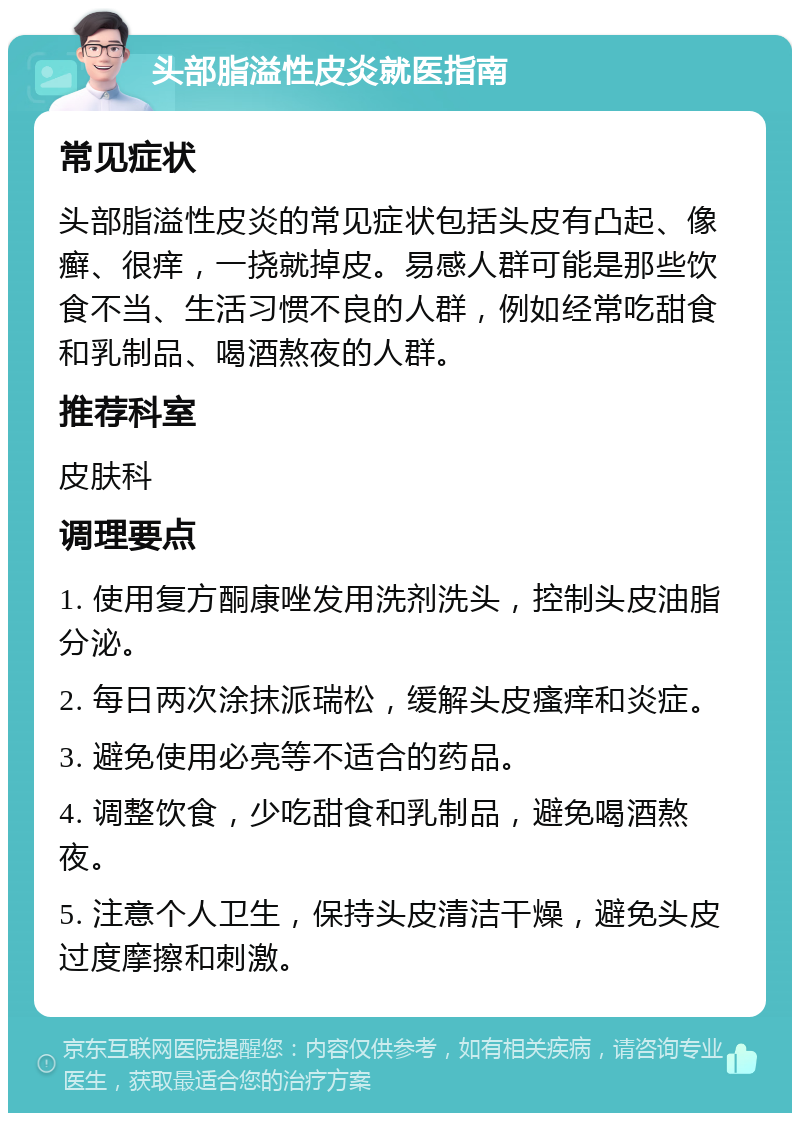 头部脂溢性皮炎就医指南 常见症状 头部脂溢性皮炎的常见症状包括头皮有凸起、像癣、很痒，一挠就掉皮。易感人群可能是那些饮食不当、生活习惯不良的人群，例如经常吃甜食和乳制品、喝酒熬夜的人群。 推荐科室 皮肤科 调理要点 1. 使用复方酮康唑发用洗剂洗头，控制头皮油脂分泌。 2. 每日两次涂抹派瑞松，缓解头皮瘙痒和炎症。 3. 避免使用必亮等不适合的药品。 4. 调整饮食，少吃甜食和乳制品，避免喝酒熬夜。 5. 注意个人卫生，保持头皮清洁干燥，避免头皮过度摩擦和刺激。