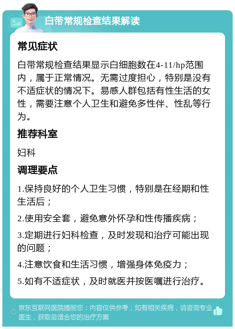 白带常规检查结果解读 常见症状 白带常规检查结果显示白细胞数在4-11/hp范围内，属于正常情况。无需过度担心，特别是没有不适症状的情况下。易感人群包括有性生活的女性，需要注意个人卫生和避免多性伴、性乱等行为。 推荐科室 妇科 调理要点 1.保持良好的个人卫生习惯，特别是在经期和性生活后； 2.使用安全套，避免意外怀孕和性传播疾病； 3.定期进行妇科检查，及时发现和治疗可能出现的问题； 4.注意饮食和生活习惯，增强身体免疫力； 5.如有不适症状，及时就医并按医嘱进行治疗。