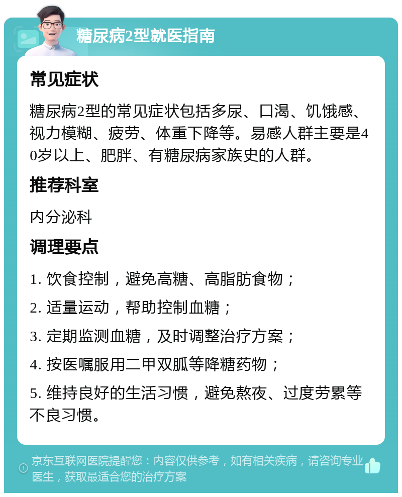 糖尿病2型就医指南 常见症状 糖尿病2型的常见症状包括多尿、口渴、饥饿感、视力模糊、疲劳、体重下降等。易感人群主要是40岁以上、肥胖、有糖尿病家族史的人群。 推荐科室 内分泌科 调理要点 1. 饮食控制，避免高糖、高脂肪食物； 2. 适量运动，帮助控制血糖； 3. 定期监测血糖，及时调整治疗方案； 4. 按医嘱服用二甲双胍等降糖药物； 5. 维持良好的生活习惯，避免熬夜、过度劳累等不良习惯。