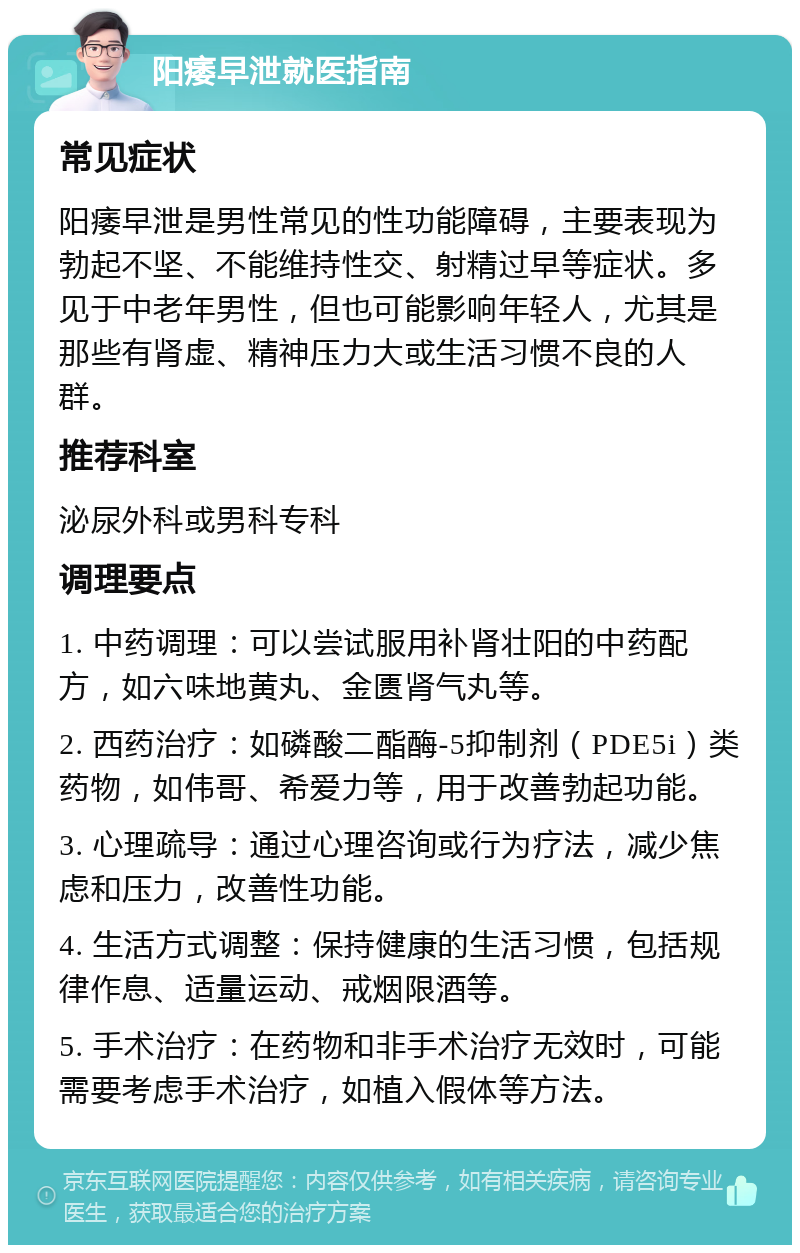 阳痿早泄就医指南 常见症状 阳痿早泄是男性常见的性功能障碍，主要表现为勃起不坚、不能维持性交、射精过早等症状。多见于中老年男性，但也可能影响年轻人，尤其是那些有肾虚、精神压力大或生活习惯不良的人群。 推荐科室 泌尿外科或男科专科 调理要点 1. 中药调理：可以尝试服用补肾壮阳的中药配方，如六味地黄丸、金匮肾气丸等。 2. 西药治疗：如磷酸二酯酶-5抑制剂（PDE5i）类药物，如伟哥、希爱力等，用于改善勃起功能。 3. 心理疏导：通过心理咨询或行为疗法，减少焦虑和压力，改善性功能。 4. 生活方式调整：保持健康的生活习惯，包括规律作息、适量运动、戒烟限酒等。 5. 手术治疗：在药物和非手术治疗无效时，可能需要考虑手术治疗，如植入假体等方法。