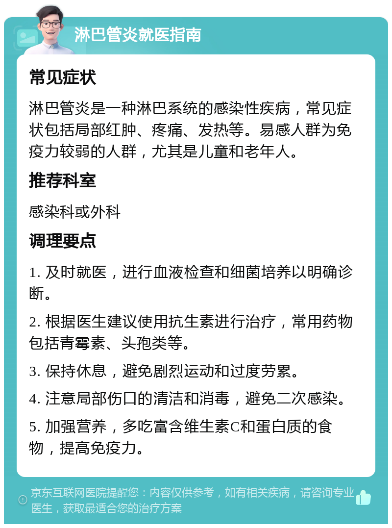 淋巴管炎就医指南 常见症状 淋巴管炎是一种淋巴系统的感染性疾病，常见症状包括局部红肿、疼痛、发热等。易感人群为免疫力较弱的人群，尤其是儿童和老年人。 推荐科室 感染科或外科 调理要点 1. 及时就医，进行血液检查和细菌培养以明确诊断。 2. 根据医生建议使用抗生素进行治疗，常用药物包括青霉素、头孢类等。 3. 保持休息，避免剧烈运动和过度劳累。 4. 注意局部伤口的清洁和消毒，避免二次感染。 5. 加强营养，多吃富含维生素C和蛋白质的食物，提高免疫力。