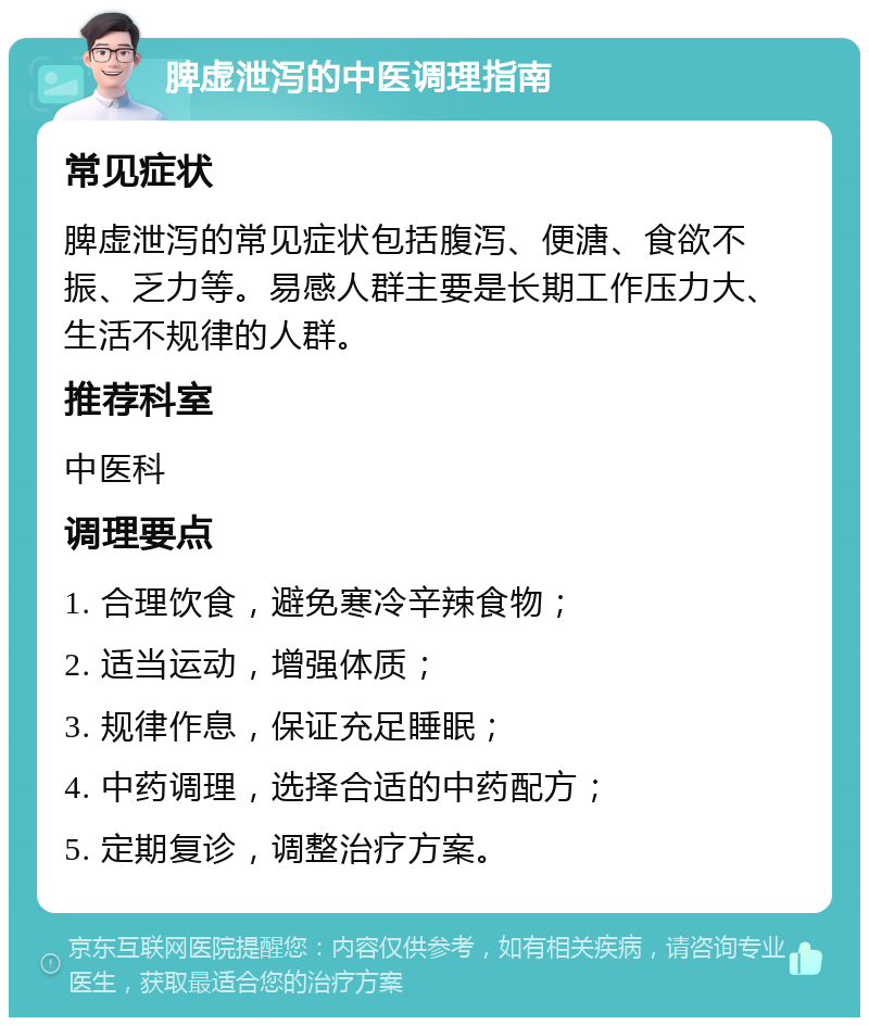 脾虚泄泻的中医调理指南 常见症状 脾虚泄泻的常见症状包括腹泻、便溏、食欲不振、乏力等。易感人群主要是长期工作压力大、生活不规律的人群。 推荐科室 中医科 调理要点 1. 合理饮食，避免寒冷辛辣食物； 2. 适当运动，增强体质； 3. 规律作息，保证充足睡眠； 4. 中药调理，选择合适的中药配方； 5. 定期复诊，调整治疗方案。