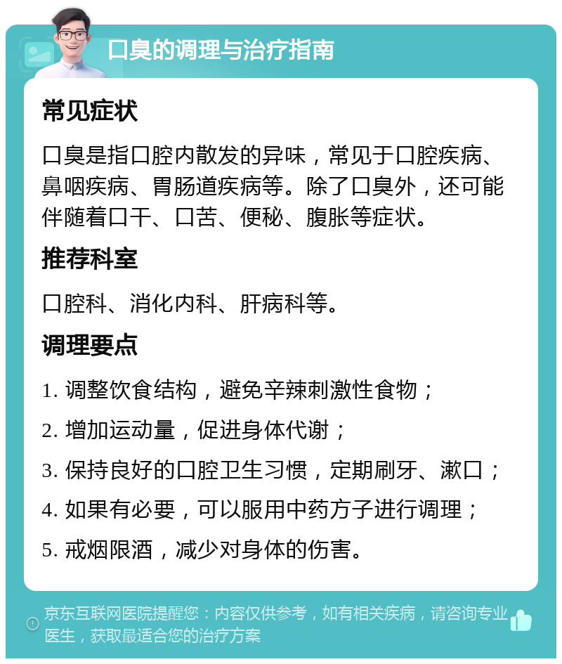 口臭的调理与治疗指南 常见症状 口臭是指口腔内散发的异味，常见于口腔疾病、鼻咽疾病、胃肠道疾病等。除了口臭外，还可能伴随着口干、口苦、便秘、腹胀等症状。 推荐科室 口腔科、消化内科、肝病科等。 调理要点 1. 调整饮食结构，避免辛辣刺激性食物； 2. 增加运动量，促进身体代谢； 3. 保持良好的口腔卫生习惯，定期刷牙、漱口； 4. 如果有必要，可以服用中药方子进行调理； 5. 戒烟限酒，减少对身体的伤害。