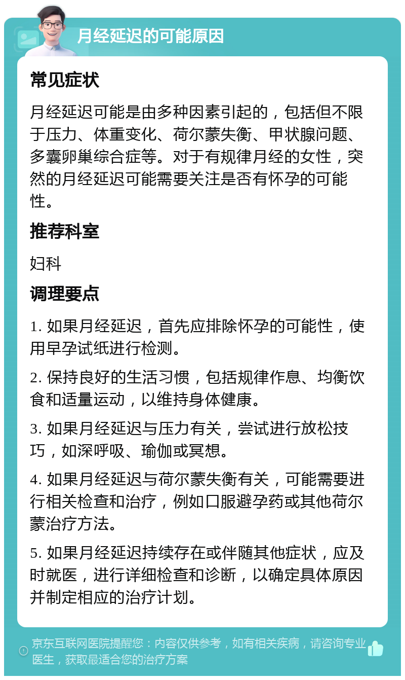 月经延迟的可能原因 常见症状 月经延迟可能是由多种因素引起的，包括但不限于压力、体重变化、荷尔蒙失衡、甲状腺问题、多囊卵巢综合症等。对于有规律月经的女性，突然的月经延迟可能需要关注是否有怀孕的可能性。 推荐科室 妇科 调理要点 1. 如果月经延迟，首先应排除怀孕的可能性，使用早孕试纸进行检测。 2. 保持良好的生活习惯，包括规律作息、均衡饮食和适量运动，以维持身体健康。 3. 如果月经延迟与压力有关，尝试进行放松技巧，如深呼吸、瑜伽或冥想。 4. 如果月经延迟与荷尔蒙失衡有关，可能需要进行相关检查和治疗，例如口服避孕药或其他荷尔蒙治疗方法。 5. 如果月经延迟持续存在或伴随其他症状，应及时就医，进行详细检查和诊断，以确定具体原因并制定相应的治疗计划。