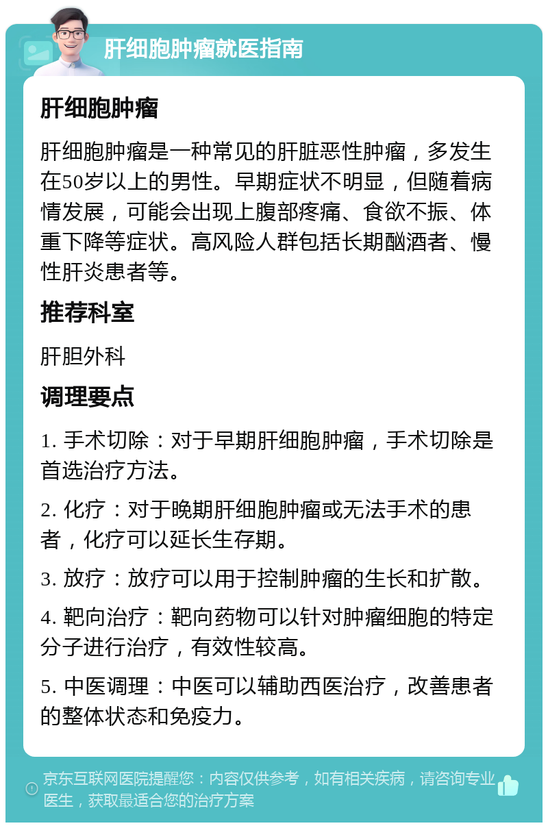 肝细胞肿瘤就医指南 肝细胞肿瘤 肝细胞肿瘤是一种常见的肝脏恶性肿瘤，多发生在50岁以上的男性。早期症状不明显，但随着病情发展，可能会出现上腹部疼痛、食欲不振、体重下降等症状。高风险人群包括长期酗酒者、慢性肝炎患者等。 推荐科室 肝胆外科 调理要点 1. 手术切除：对于早期肝细胞肿瘤，手术切除是首选治疗方法。 2. 化疗：对于晚期肝细胞肿瘤或无法手术的患者，化疗可以延长生存期。 3. 放疗：放疗可以用于控制肿瘤的生长和扩散。 4. 靶向治疗：靶向药物可以针对肿瘤细胞的特定分子进行治疗，有效性较高。 5. 中医调理：中医可以辅助西医治疗，改善患者的整体状态和免疫力。