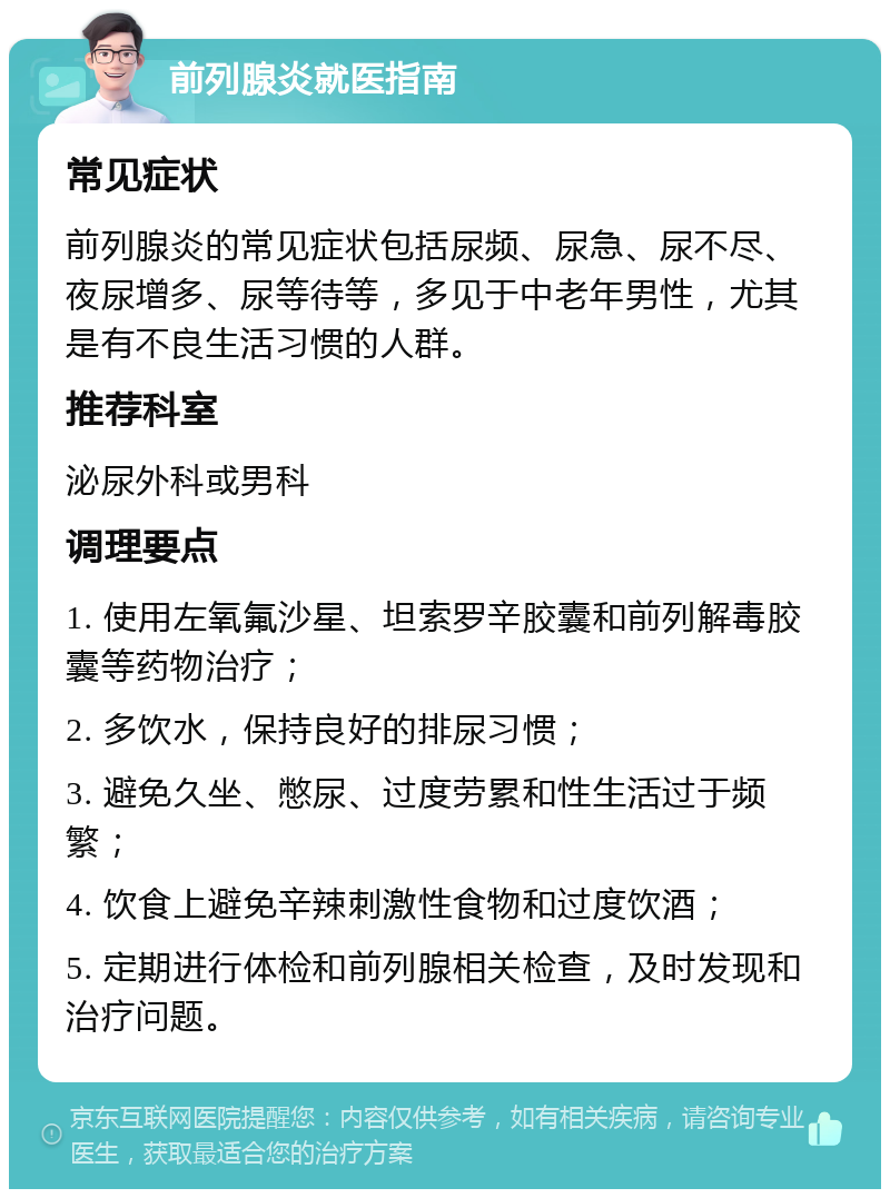 前列腺炎就医指南 常见症状 前列腺炎的常见症状包括尿频、尿急、尿不尽、夜尿增多、尿等待等，多见于中老年男性，尤其是有不良生活习惯的人群。 推荐科室 泌尿外科或男科 调理要点 1. 使用左氧氟沙星、坦索罗辛胶囊和前列解毒胶囊等药物治疗； 2. 多饮水，保持良好的排尿习惯； 3. 避免久坐、憋尿、过度劳累和性生活过于频繁； 4. 饮食上避免辛辣刺激性食物和过度饮酒； 5. 定期进行体检和前列腺相关检查，及时发现和治疗问题。