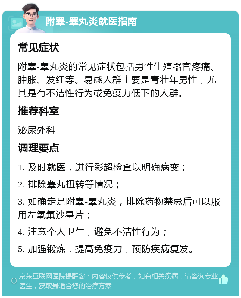 附睾-睾丸炎就医指南 常见症状 附睾-睾丸炎的常见症状包括男性生殖器官疼痛、肿胀、发红等。易感人群主要是青壮年男性，尤其是有不洁性行为或免疫力低下的人群。 推荐科室 泌尿外科 调理要点 1. 及时就医，进行彩超检查以明确病变； 2. 排除睾丸扭转等情况； 3. 如确定是附睾-睾丸炎，排除药物禁忌后可以服用左氧氟沙星片； 4. 注意个人卫生，避免不洁性行为； 5. 加强锻炼，提高免疫力，预防疾病复发。