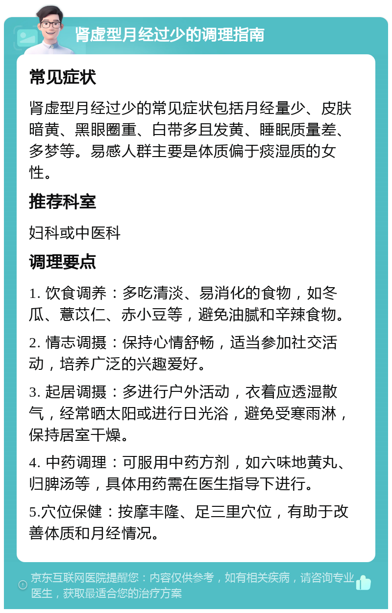 肾虚型月经过少的调理指南 常见症状 肾虚型月经过少的常见症状包括月经量少、皮肤暗黄、黑眼圈重、白带多且发黄、睡眠质量差、多梦等。易感人群主要是体质偏于痰湿质的女性。 推荐科室 妇科或中医科 调理要点 1. 饮食调养：多吃清淡、易消化的食物，如冬瓜、薏苡仁、赤小豆等，避免油腻和辛辣食物。 2. 情志调摄：保持心情舒畅，适当参加社交活动，培养广泛的兴趣爱好。 3. 起居调摄：多进行户外活动，衣着应透湿散气，经常晒太阳或进行日光浴，避免受寒雨淋，保持居室干燥。 4. 中药调理：可服用中药方剂，如六味地黄丸、归脾汤等，具体用药需在医生指导下进行。 5.穴位保健：按摩丰隆、足三里穴位，有助于改善体质和月经情况。