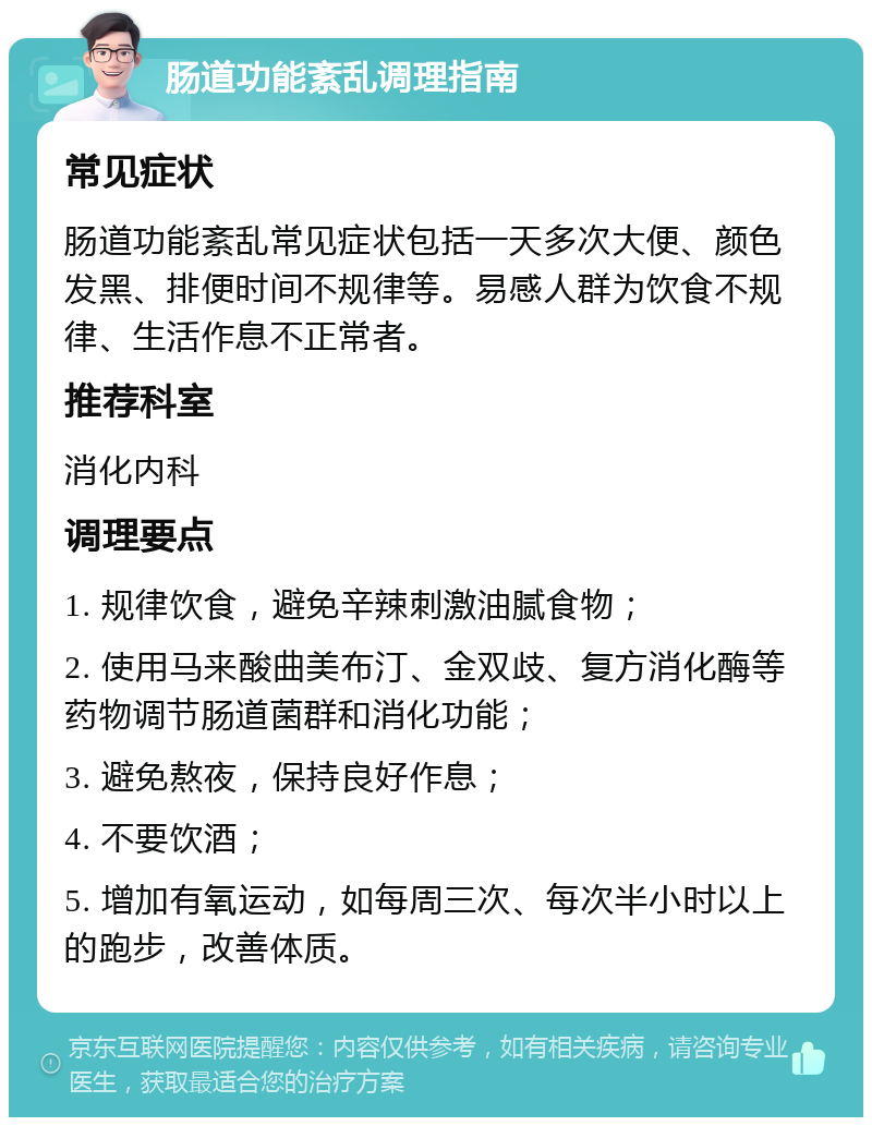 肠道功能紊乱调理指南 常见症状 肠道功能紊乱常见症状包括一天多次大便、颜色发黑、排便时间不规律等。易感人群为饮食不规律、生活作息不正常者。 推荐科室 消化内科 调理要点 1. 规律饮食，避免辛辣刺激油腻食物； 2. 使用马来酸曲美布汀、金双歧、复方消化酶等药物调节肠道菌群和消化功能； 3. 避免熬夜，保持良好作息； 4. 不要饮酒； 5. 增加有氧运动，如每周三次、每次半小时以上的跑步，改善体质。