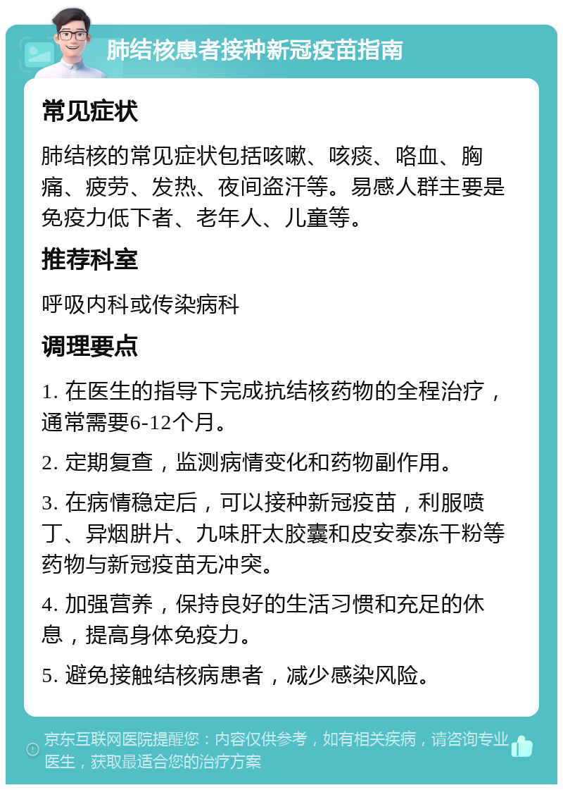 肺结核患者接种新冠疫苗指南 常见症状 肺结核的常见症状包括咳嗽、咳痰、咯血、胸痛、疲劳、发热、夜间盗汗等。易感人群主要是免疫力低下者、老年人、儿童等。 推荐科室 呼吸内科或传染病科 调理要点 1. 在医生的指导下完成抗结核药物的全程治疗，通常需要6-12个月。 2. 定期复查，监测病情变化和药物副作用。 3. 在病情稳定后，可以接种新冠疫苗，利服喷丁、异烟肼片、九味肝太胶囊和皮安泰冻干粉等药物与新冠疫苗无冲突。 4. 加强营养，保持良好的生活习惯和充足的休息，提高身体免疫力。 5. 避免接触结核病患者，减少感染风险。