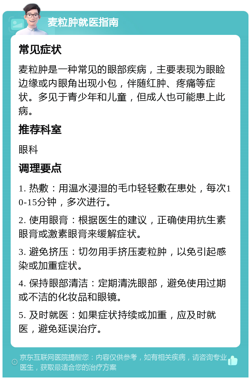 麦粒肿就医指南 常见症状 麦粒肿是一种常见的眼部疾病，主要表现为眼睑边缘或内眼角出现小包，伴随红肿、疼痛等症状。多见于青少年和儿童，但成人也可能患上此病。 推荐科室 眼科 调理要点 1. 热敷：用温水浸湿的毛巾轻轻敷在患处，每次10-15分钟，多次进行。 2. 使用眼膏：根据医生的建议，正确使用抗生素眼膏或激素眼膏来缓解症状。 3. 避免挤压：切勿用手挤压麦粒肿，以免引起感染或加重症状。 4. 保持眼部清洁：定期清洗眼部，避免使用过期或不洁的化妆品和眼镜。 5. 及时就医：如果症状持续或加重，应及时就医，避免延误治疗。