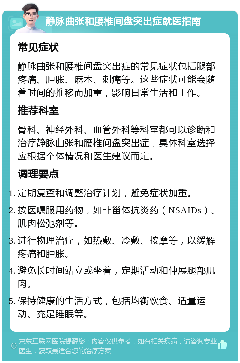 静脉曲张和腰椎间盘突出症就医指南 常见症状 静脉曲张和腰椎间盘突出症的常见症状包括腿部疼痛、肿胀、麻木、刺痛等。这些症状可能会随着时间的推移而加重，影响日常生活和工作。 推荐科室 骨科、神经外科、血管外科等科室都可以诊断和治疗静脉曲张和腰椎间盘突出症，具体科室选择应根据个体情况和医生建议而定。 调理要点 定期复查和调整治疗计划，避免症状加重。 按医嘱服用药物，如非甾体抗炎药（NSAIDs）、肌肉松弛剂等。 进行物理治疗，如热敷、冷敷、按摩等，以缓解疼痛和肿胀。 避免长时间站立或坐着，定期活动和伸展腿部肌肉。 保持健康的生活方式，包括均衡饮食、适量运动、充足睡眠等。