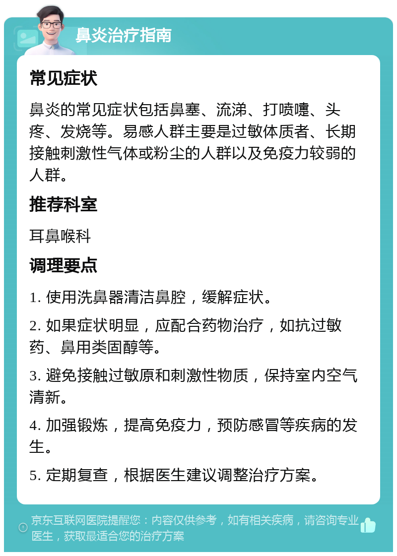 鼻炎治疗指南 常见症状 鼻炎的常见症状包括鼻塞、流涕、打喷嚏、头疼、发烧等。易感人群主要是过敏体质者、长期接触刺激性气体或粉尘的人群以及免疫力较弱的人群。 推荐科室 耳鼻喉科 调理要点 1. 使用洗鼻器清洁鼻腔，缓解症状。 2. 如果症状明显，应配合药物治疗，如抗过敏药、鼻用类固醇等。 3. 避免接触过敏原和刺激性物质，保持室内空气清新。 4. 加强锻炼，提高免疫力，预防感冒等疾病的发生。 5. 定期复查，根据医生建议调整治疗方案。