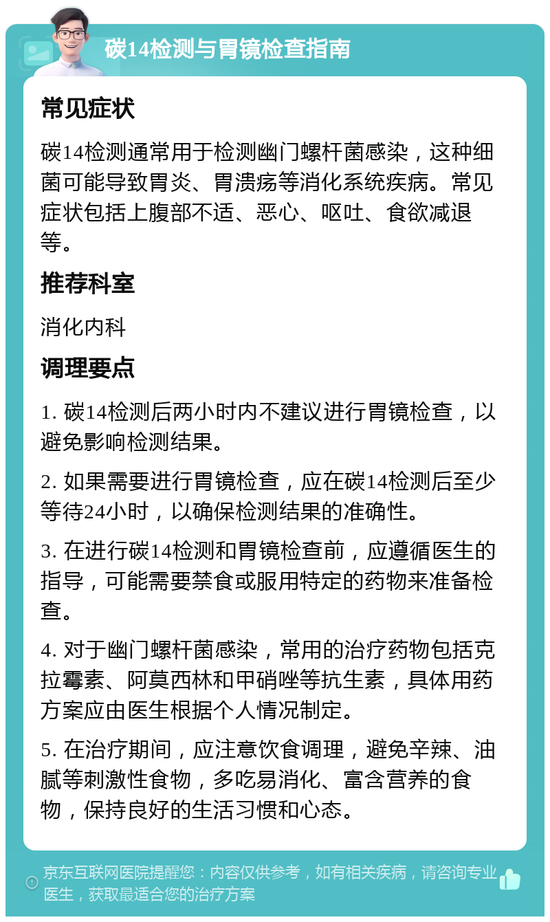 碳14检测与胃镜检查指南 常见症状 碳14检测通常用于检测幽门螺杆菌感染，这种细菌可能导致胃炎、胃溃疡等消化系统疾病。常见症状包括上腹部不适、恶心、呕吐、食欲减退等。 推荐科室 消化内科 调理要点 1. 碳14检测后两小时内不建议进行胃镜检查，以避免影响检测结果。 2. 如果需要进行胃镜检查，应在碳14检测后至少等待24小时，以确保检测结果的准确性。 3. 在进行碳14检测和胃镜检查前，应遵循医生的指导，可能需要禁食或服用特定的药物来准备检查。 4. 对于幽门螺杆菌感染，常用的治疗药物包括克拉霉素、阿莫西林和甲硝唑等抗生素，具体用药方案应由医生根据个人情况制定。 5. 在治疗期间，应注意饮食调理，避免辛辣、油腻等刺激性食物，多吃易消化、富含营养的食物，保持良好的生活习惯和心态。