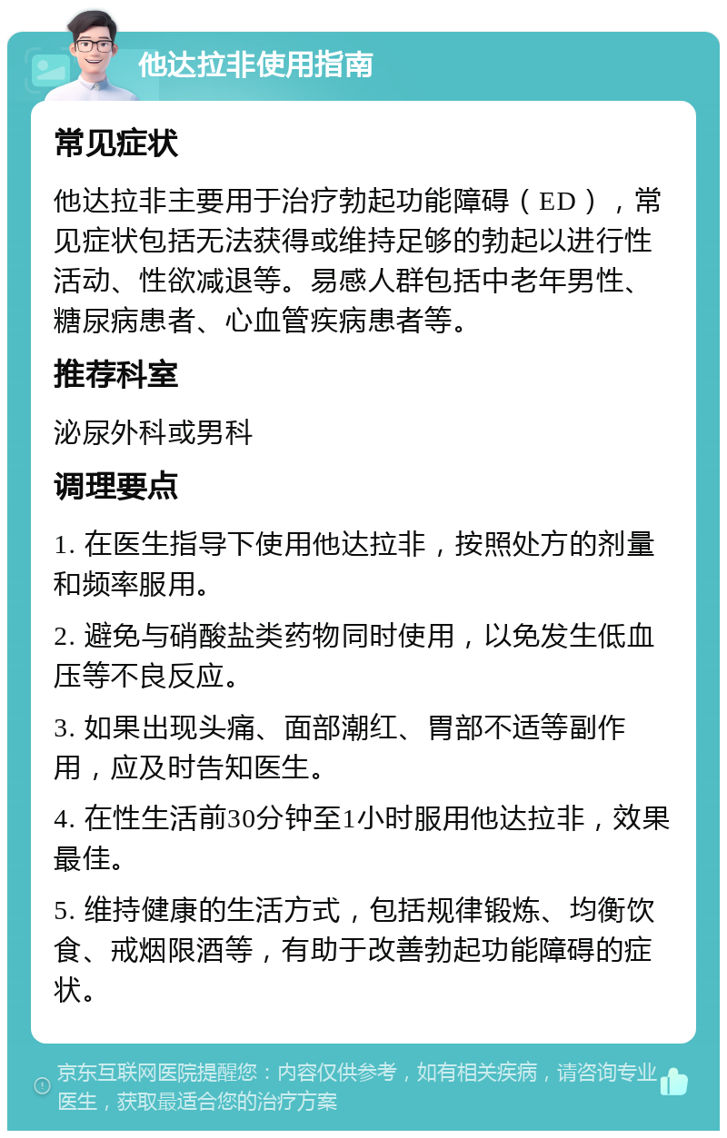 他达拉非使用指南 常见症状 他达拉非主要用于治疗勃起功能障碍（ED），常见症状包括无法获得或维持足够的勃起以进行性活动、性欲减退等。易感人群包括中老年男性、糖尿病患者、心血管疾病患者等。 推荐科室 泌尿外科或男科 调理要点 1. 在医生指导下使用他达拉非，按照处方的剂量和频率服用。 2. 避免与硝酸盐类药物同时使用，以免发生低血压等不良反应。 3. 如果出现头痛、面部潮红、胃部不适等副作用，应及时告知医生。 4. 在性生活前30分钟至1小时服用他达拉非，效果最佳。 5. 维持健康的生活方式，包括规律锻炼、均衡饮食、戒烟限酒等，有助于改善勃起功能障碍的症状。