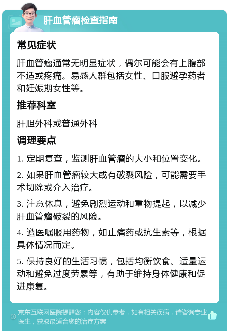 肝血管瘤检查指南 常见症状 肝血管瘤通常无明显症状，偶尔可能会有上腹部不适或疼痛。易感人群包括女性、口服避孕药者和妊娠期女性等。 推荐科室 肝胆外科或普通外科 调理要点 1. 定期复查，监测肝血管瘤的大小和位置变化。 2. 如果肝血管瘤较大或有破裂风险，可能需要手术切除或介入治疗。 3. 注意休息，避免剧烈运动和重物提起，以减少肝血管瘤破裂的风险。 4. 遵医嘱服用药物，如止痛药或抗生素等，根据具体情况而定。 5. 保持良好的生活习惯，包括均衡饮食、适量运动和避免过度劳累等，有助于维持身体健康和促进康复。