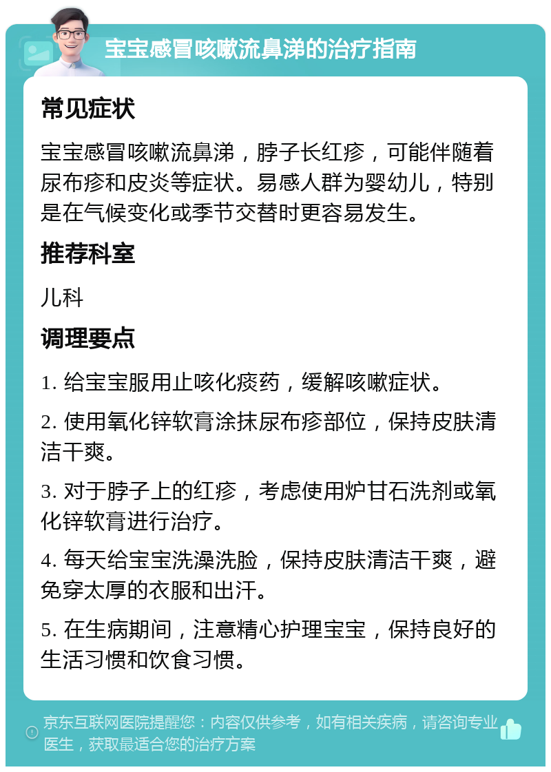 宝宝感冒咳嗽流鼻涕的治疗指南 常见症状 宝宝感冒咳嗽流鼻涕，脖子长红疹，可能伴随着尿布疹和皮炎等症状。易感人群为婴幼儿，特别是在气候变化或季节交替时更容易发生。 推荐科室 儿科 调理要点 1. 给宝宝服用止咳化痰药，缓解咳嗽症状。 2. 使用氧化锌软膏涂抹尿布疹部位，保持皮肤清洁干爽。 3. 对于脖子上的红疹，考虑使用炉甘石洗剂或氧化锌软膏进行治疗。 4. 每天给宝宝洗澡洗脸，保持皮肤清洁干爽，避免穿太厚的衣服和出汗。 5. 在生病期间，注意精心护理宝宝，保持良好的生活习惯和饮食习惯。