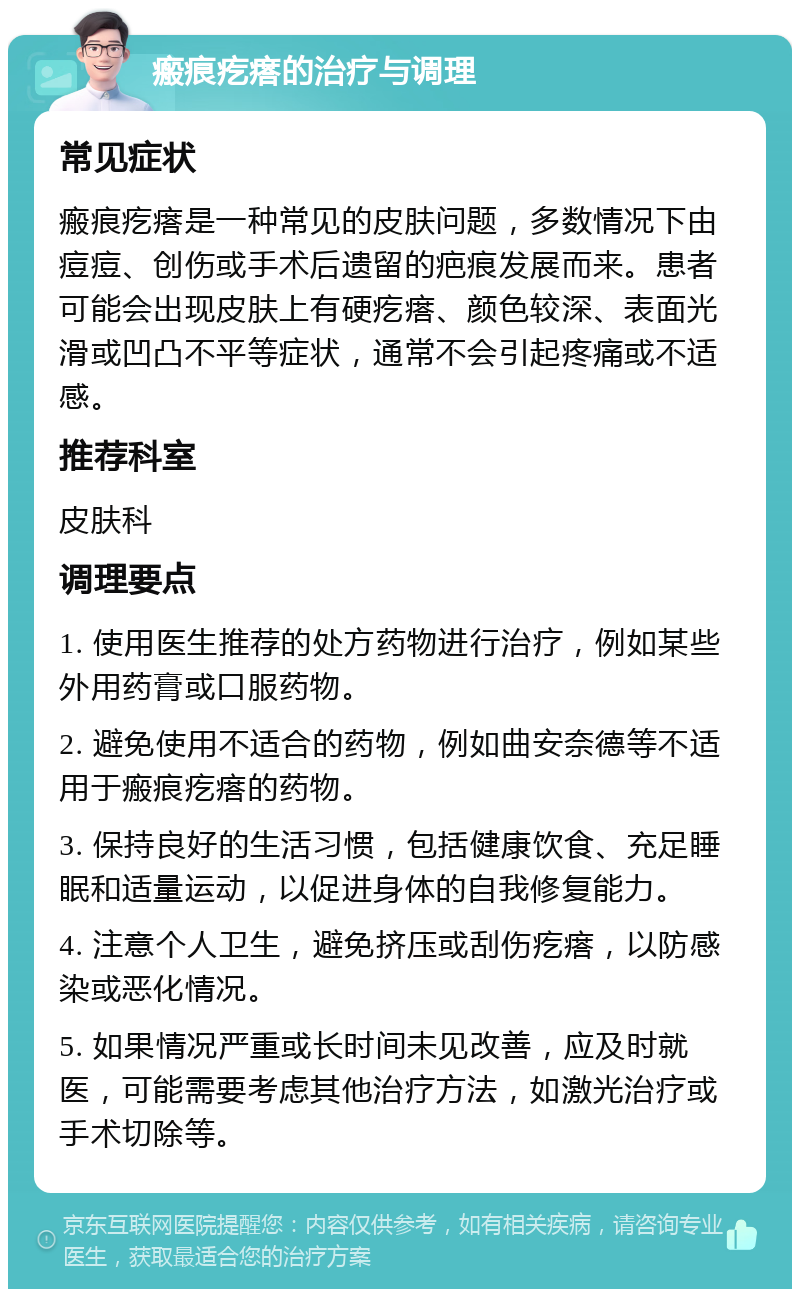 瘢痕疙瘩的治疗与调理 常见症状 瘢痕疙瘩是一种常见的皮肤问题，多数情况下由痘痘、创伤或手术后遗留的疤痕发展而来。患者可能会出现皮肤上有硬疙瘩、颜色较深、表面光滑或凹凸不平等症状，通常不会引起疼痛或不适感。 推荐科室 皮肤科 调理要点 1. 使用医生推荐的处方药物进行治疗，例如某些外用药膏或口服药物。 2. 避免使用不适合的药物，例如曲安奈德等不适用于瘢痕疙瘩的药物。 3. 保持良好的生活习惯，包括健康饮食、充足睡眠和适量运动，以促进身体的自我修复能力。 4. 注意个人卫生，避免挤压或刮伤疙瘩，以防感染或恶化情况。 5. 如果情况严重或长时间未见改善，应及时就医，可能需要考虑其他治疗方法，如激光治疗或手术切除等。