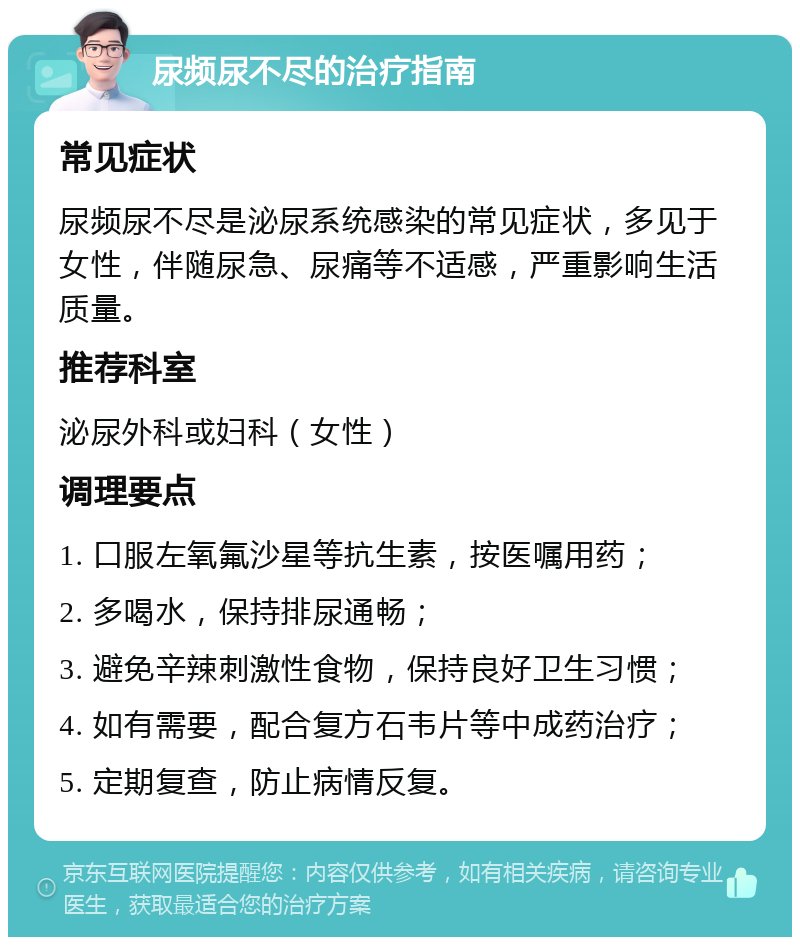 尿频尿不尽的治疗指南 常见症状 尿频尿不尽是泌尿系统感染的常见症状，多见于女性，伴随尿急、尿痛等不适感，严重影响生活质量。 推荐科室 泌尿外科或妇科（女性） 调理要点 1. 口服左氧氟沙星等抗生素，按医嘱用药； 2. 多喝水，保持排尿通畅； 3. 避免辛辣刺激性食物，保持良好卫生习惯； 4. 如有需要，配合复方石韦片等中成药治疗； 5. 定期复查，防止病情反复。